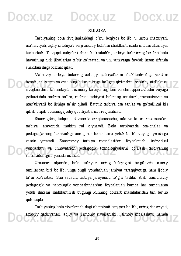 XULOSA
Tarbiyaning   bola   rivojlanishidagi   o‘rni   beqiyos   bo‘lib,   u   inson   shaxsiyati,
ma’naviyati, aqliy salohiyati va jismoniy holatini shakllantirishda muhim ahamiyat
kasb   etadi.   Tadqiqot   natijalari   shuni   ko‘rsatadiki,   tarbiya   turlarining   har   biri   bola
hayotining turli jihatlariga ta’sir ko‘rsatadi va uni jamiyatga foydali inson sifatida
shakllanishiga xizmat qiladi.
Ma’naviy   tarbiya   bolaning   axloqiy   qadriyatlarini   shakllantirishga   yordam
beradi, aqliy tarbiya esa uning bilim olishga bo‘lgan qiziqishini oshirib, intellektual
rivojlanishini  ta’minlaydi. Jismoniy tarbiya sog‘lom  va chiniqqan avlodni  voyaga
yetkazishda   muhim   bo‘lsa,   mehnat   tarbiyasi   bolaning   mustaqil,   mehnatsevar   va
mas’uliyatli   bo‘lishiga   ta’sir   qiladi.   Estetik   tarbiya   esa   san’at   va   go‘zallikni   his
qilish orqali bolaning ijodiy qobiliyatlarini rivojlantiradi.
Shuningdek,   tadqiqot   davomida   aniqlanishicha,   oila   va   ta’lim   muassasalari
tarbiya   jarayonida   muhim   rol   o‘ynaydi.   Bola   tarbiyasida   ota-onalar   va
pedagoglarning   hamkorligi   uning   har   tomonlama   yetuk   bo‘lib   voyaga   yetishiga
zamin   yaratadi.   Zamonaviy   tarbiya   metodlaridan   foydalanish,   individual
yondashuv   va   innovatsion   pedagogik   texnologiyalarni   qo‘llash   tarbiyaning
samaradorligini yanada oshiradi.
Umuman   olganda,   bola   tarbiyasi   uning   kelajagini   belgilovchi   asosiy
omillardan   biri   bo‘lib,   unga   ongli   yondashish   jamiyat   taraqqiyotiga   ham   ijobiy
ta’sir   ko‘rsatadi.   Shu   sababli,   tarbiya   jarayonini   to‘g‘ri   tashkil   etish,   zamonaviy
pedagogik   va   psixologik   yondashuvlardan   foydalanish   hamda   har   tomonlama
yetuk   shaxsni   shakllantirish   bugungi   kunning   dolzarb   masalalaridan   biri   bo‘lib
qolmoqda.
Tarbiyaning bola rivojlanishidagi ahamiyati beqiyos bo‘lib, uning shaxsiyati,
axloqiy   qadriyatlari,   aqliy   va   jismoniy   rivojlanishi,   ijtimoiy   moslashuvi   hamda
45