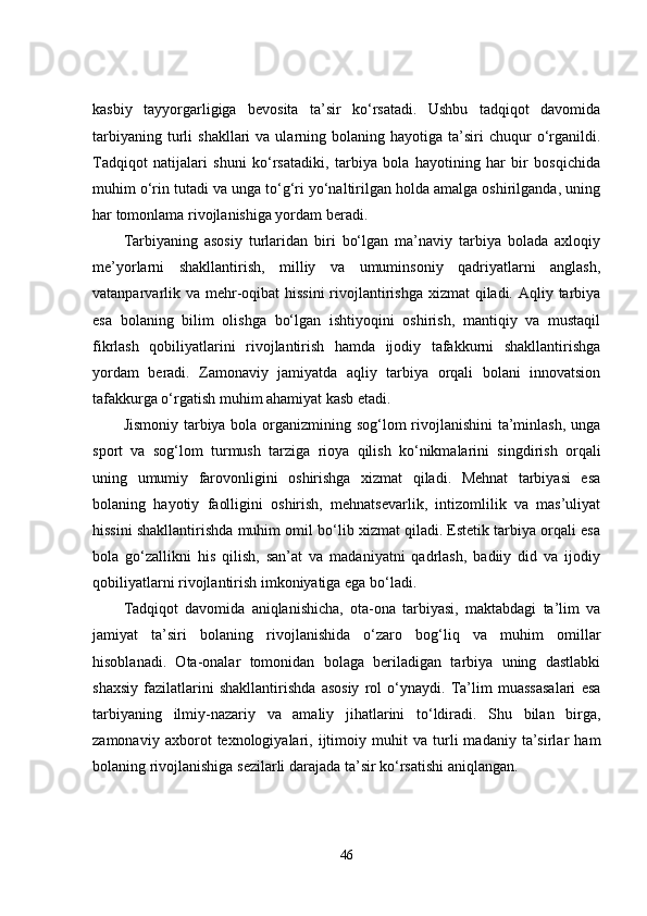 kasbiy   tayyorgarligiga   bevosita   ta’sir   ko‘rsatadi.   Ushbu   tadqiqot   davomida
tarbiyaning  turli   shakllari   va  ularning  bolaning  hayotiga  ta’siri  chuqur  o‘rganildi.
Tadqiqot   natijalari   shuni   ko‘rsatadiki,   tarbiya   bola   hayotining   har   bir   bosqichida
muhim o‘rin tutadi va unga to‘g‘ri yo‘naltirilgan holda amalga oshirilganda, uning
har tomonlama rivojlanishiga yordam beradi.
Tarbiyaning   asosiy   turlaridan   biri   bo‘lgan   ma’naviy   tarbiya   bolada   axloqiy
me’yorlarni   shakllantirish,   milliy   va   umuminsoniy   qadriyatlarni   anglash,
vatanparvarlik va mehr-oqibat hissini  rivojlantirishga  xizmat  qiladi. Aqliy tarbiya
esa   bolaning   bilim   olishga   bo‘lgan   ishtiyoqini   oshirish,   mantiqiy   va   mustaqil
fikrlash   qobiliyatlarini   rivojlantirish   hamda   ijodiy   tafakkurni   shakllantirishga
yordam   beradi.   Zamonaviy   jamiyatda   aqliy   tarbiya   orqali   bolani   innovatsion
tafakkurga o‘rgatish muhim ahamiyat kasb etadi.
Jismoniy tarbiya bola organizmining sog‘lom rivojlanishini  ta’minlash, unga
sport   va   sog‘lom   turmush   tarziga   rioya   qilish   ko‘nikmalarini   singdirish   orqali
uning   umumiy   farovonligini   oshirishga   xizmat   qiladi.   Mehnat   tarbiyasi   esa
bolaning   hayotiy   faolligini   oshirish,   mehnatsevarlik,   intizomlilik   va   mas’uliyat
hissini shakllantirishda muhim omil bo‘lib xizmat qiladi. Estetik tarbiya orqali esa
bola   go‘zallikni   his   qilish,   san’at   va   madaniyatni   qadrlash,   badiiy   did   va   ijodiy
qobiliyatlarni rivojlantirish imkoniyatiga ega bo‘ladi.
Tadqiqot   davomida   aniqlanishicha,   ota-ona   tarbiyasi,   maktabdagi   ta’lim   va
jamiyat   ta’siri   bolaning   rivojlanishida   o‘zaro   bog‘liq   va   muhim   omillar
hisoblanadi.   Ota-onalar   tomonidan   bolaga   beriladigan   tarbiya   uning   dastlabki
shaxsiy   fazilatlarini   shakllantirishda   asosiy   rol   o‘ynaydi.   Ta’lim   muassasalari   esa
tarbiyaning   ilmiy-nazariy   va   amaliy   jihatlarini   to‘ldiradi.   Shu   bilan   birga,
zamonaviy   axborot   texnologiyalari,   ijtimoiy   muhit   va   turli   madaniy   ta’sirlar   ham
bolaning rivojlanishiga sezilarli darajada ta’sir ko‘rsatishi aniqlangan.
46 
