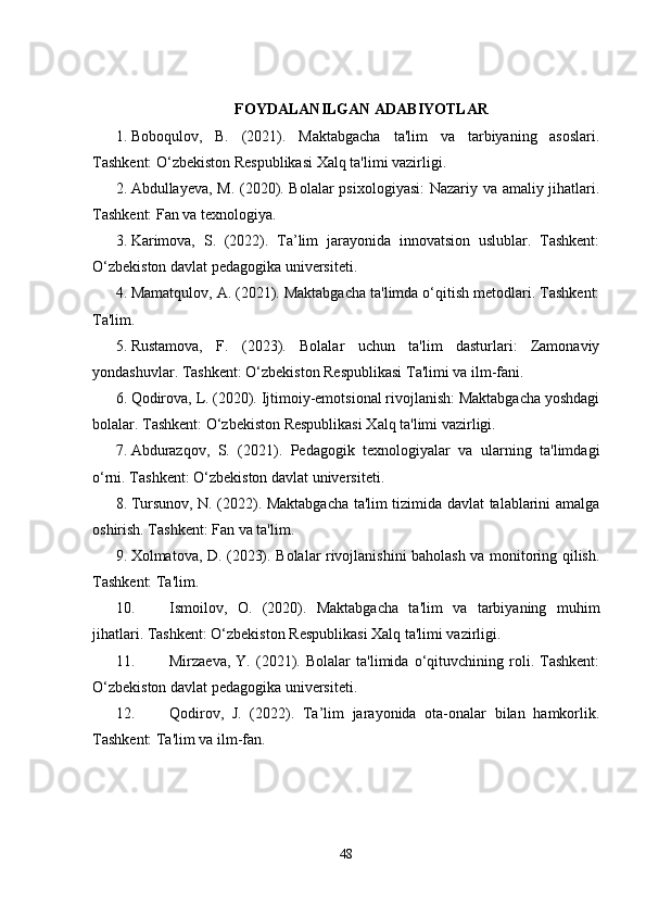 FOYDALANILGAN ADABIYOTLAR
1. Boboqulov,   B.   (2021).   Maktabgacha   ta'lim   va   tarbiyaning   asoslari.
Tashkent: O‘zbekiston Respublikasi Xalq ta'limi vazirligi.
2. Abdullayeva, M. (2020). Bolalar  psixologiyasi:  Nazariy va amaliy jihatlari.
Tashkent: Fan va texnologiya.
3. Karimova,   S.   (2022).   Ta’lim   jarayonida   innovatsion   uslublar.   Tashkent:
O‘zbekiston davlat pedagogika universiteti.
4. Mamatqulov, A. (2021). Maktabgacha ta'limda o‘qitish metodlari. Tashkent:
Ta'lim.
5. Rustamova,   F.   (2023).   Bolalar   uchun   ta'lim   dasturlari:   Zamonaviy
yondashuvlar. Tashkent: O‘zbekiston Respublikasi Ta'limi va ilm-fani.
6. Qodirova, L. (2020). Ijtimoiy-emotsional rivojlanish: Maktabgacha yoshdagi
bolalar. Tashkent: O‘zbekiston Respublikasi Xalq ta'limi vazirligi.
7. Abdurazqov,   S.   (2021).   Pedagogik   texnologiyalar   va   ularning   ta'limdagi
o‘rni. Tashkent: O‘zbekiston davlat universiteti.
8. Tursunov, N. (2022). Maktabgacha ta'lim tizimida davlat talablarini amalga
oshirish. Tashkent: Fan va ta'lim.
9. Xolmatova, D. (2023). Bolalar rivojlanishini baholash va monitoring qilish.
Tashkent: Ta'lim.
10. Ismoilov,   O.   (2020).   Maktabgacha   ta'lim   va   tarbiyaning   muhim
jihatlari. Tashkent: O‘zbekiston Respublikasi Xalq ta'limi vazirligi.
11. Mirzaeva,   Y.   (2021).   Bolalar   ta'limida   o‘qituvchining   roli.   Tashkent:
O‘zbekiston davlat pedagogika universiteti.
12. Qodirov,   J.   (2022).   Ta’lim   jarayonida   ota-onalar   bilan   hamkorlik.
Tashkent: Ta'lim va ilm-fan.
48 