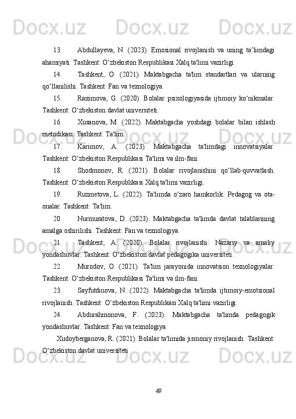 13. Abdullayeva,   N.   (2023).   Emosional   rivojlanish   va   uning   ta’limdagi
ahamiyati. Tashkent: O‘zbekiston Respublikasi Xalq ta'limi vazirligi.
14. Tashkent,   O.   (2021).   Maktabgacha   ta'lim   standartlari   va   ularning
qo‘llanilishi. Tashkent: Fan va texnologiya.
15. Raximova,   G.   (2020).   Bolalar   psixologiyasida   ijtimoiy   ko‘nikmalar.
Tashkent: O‘zbekiston davlat universiteti.
16. Xusanova,   M.   (2022).   Maktabgacha   yoshdagi   bolalar   bilan   ishlash
metodikasi. Tashkent: Ta'lim.
17. Karimov,   A.   (2023).   Maktabgacha   ta'limdagi   innovatsiyalar.
Tashkent: O‘zbekiston Respublikasi Ta'limi va ilm-fani.
18. Shodmonov,   R.   (2021).   Bolalar   rivojlanishini   qo‘llab-quvvatlash.
Tashkent: O‘zbekiston Respublikasi Xalq ta'limi vazirligi.
19. Ruzmetova,   L.   (2022).   Ta'limda   o‘zaro   hamkorlik:   Pedagog   va   ota-
onalar. Tashkent: Ta'lim.
20. Nurmuratova,   D.   (2023).   Maktabgacha   ta'limda   davlat   talablarining
amalga oshirilishi. Tashkent: Fan va texnologiya.
21. Tashkent,   A.   (2020).   Bolalar   rivojlanishi:   Nazariy   va   amaliy
yondashuvlar. Tashkent: O‘zbekiston davlat pedagogika universiteti.
22. Murodov,   O.   (2021).   Ta'lim   jarayonida   innovatsion   texnologiyalar.
Tashkent: O‘zbekiston Respublikasi Ta'limi va ilm-fani.
23. Sayfutdinova,   N.   (2022).   Maktabgacha   ta'limda   ijtimoiy-emotsional
rivojlanish. Tashkent: O‘zbekiston Respublikasi Xalq ta'limi vazirligi.
24. Abdurahmonova,   F.   (2023).   Maktabgacha   ta'limda   pedagogik
yondashuvlar. Tashkent: Fan va texnologiya.
Xudoyberganova, R. (2021). Bolalar ta'limida jismoniy rivojlanish.  Tashkent:
O‘zbekiston davlat universiteti
49