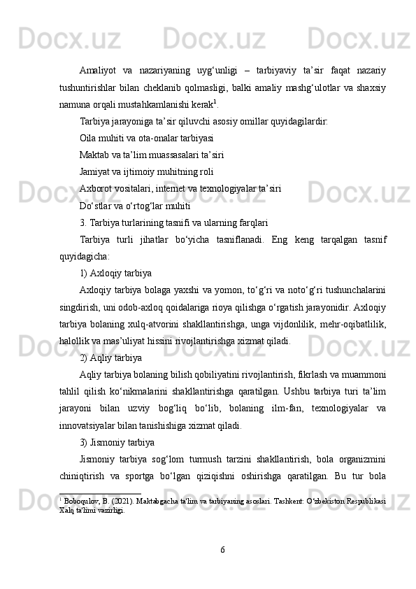 Amaliyot   va   nazariyaning   uyg‘unligi   –   tarbiyaviy   ta’sir   faqat   nazariy
tushuntirishlar   bilan   cheklanib   qolmasligi,   balki   amaliy   mashg‘ulotlar   va   shaxsiy
namuna orqali mustahkamlanishi kerak 1
.
Tarbiya jarayoniga ta’sir qiluvchi asosiy omillar quyidagilardir:
Oila muhiti va ota-onalar tarbiyasi
Maktab va ta’lim muassasalari ta’siri
Jamiyat va ijtimoiy muhitning roli
Axborot vositalari, internet va texnologiyalar ta’siri
Do‘stlar va o‘rtog‘lar muhiti
3. Tarbiya turlarining tasnifi va ularning farqlari
Tarbiya   turli   jihatlar   bo‘yicha   tasniflanadi.   Eng   keng   tarqalgan   tasnif
quyidagicha:
1) Axloqiy tarbiya
Axloqiy tarbiya bolaga yaxshi va yomon, to‘g‘ri va noto‘g‘ri tushunchalarini
singdirish, uni odob-axloq qoidalariga rioya qilishga o‘rgatish jarayonidir. Axloqiy
tarbiya   bolaning   xulq-atvorini   shakllantirishga,   unga   vijdonlilik,   mehr-oqibatlilik,
halollik va mas’uliyat hissini rivojlantirishga xizmat qiladi.
2) Aqliy tarbiya
Aqliy tarbiya bolaning bilish qobiliyatini rivojlantirish, fikrlash va muammoni
tahlil   qilish   ko‘nikmalarini   shakllantirishga   qaratilgan.   Ushbu   tarbiya   turi   ta’lim
jarayoni   bilan   uzviy   bog‘liq   bo‘lib,   bolaning   ilm-fan,   texnologiyalar   va
innovatsiyalar bilan tanishishiga xizmat qiladi.
3) Jismoniy tarbiya
Jismoniy   tarbiya   sog‘lom   turmush   tarzini   shakllantirish,   bola   organizmini
chiniqtirish   va   sportga   bo‘lgan   qiziqishni   oshirishga   qaratilgan.   Bu   tur   bola
1
 Boboqulov, B. (2021). Maktabgacha ta'lim va tarbiyaning asoslari. Tashkent: O‘zbekiston Respublikasi
Xalq ta'limi vazirligi.
6