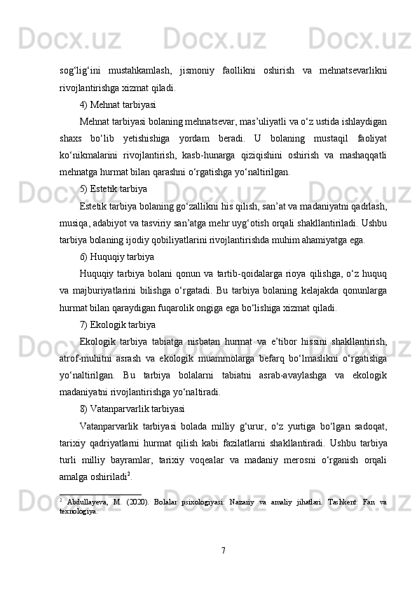 sog‘lig‘ini   mustahkamlash,   jismoniy   faollikni   oshirish   va   mehnatsevarlikni
rivojlantirishga xizmat qiladi.
4) Mehnat tarbiyasi
Mehnat tarbiyasi bolaning mehnatsevar, mas’uliyatli va o‘z ustida ishlaydigan
shaxs   bo‘lib   yetishishiga   yordam   beradi.   U   bolaning   mustaqil   faoliyat
ko‘nikmalarini   rivojlantirish,   kasb-hunarga   qiziqishini   oshirish   va   mashaqqatli
mehnatga hurmat bilan qarashni o‘rgatishga yo‘naltirilgan.
5) Estetik tarbiya
Estetik tarbiya bolaning go‘zallikni his qilish, san’at va madaniyatni qadrlash,
musiqa, adabiyot va tasviriy san’atga mehr uyg‘otish orqali shakllantiriladi. Ushbu
tarbiya bolaning ijodiy qobiliyatlarini rivojlantirishda muhim ahamiyatga ega.
6) Huquqiy tarbiya
Huquqiy  tarbiya   bolani   qonun   va  tartib-qoidalarga   rioya   qilishga,   o‘z   huquq
va   majburiyatlarini   bilishga   o‘rgatadi.   Bu   tarbiya   bolaning   kelajakda   qonunlarga
hurmat bilan qaraydigan fuqarolik ongiga ega bo‘lishiga xizmat qiladi.
7) Ekologik tarbiya
Ekologik   tarbiya   tabiatga   nisbatan   hurmat   va   e’tibor   hissini   shakllantirish,
atrof-muhitni   asrash   va   ekologik   muammolarga   befarq   bo‘lmaslikni   o‘rgatishga
yo‘naltirilgan.   Bu   tarbiya   bolalarni   tabiatni   asrab-avaylashga   va   ekologik
madaniyatni rivojlantirishga yo‘naltiradi.
8) Vatanparvarlik tarbiyasi
Vatanparvarlik   tarbiyasi   bolada   milliy   g‘urur,   o‘z   yurtiga   bo‘lgan   sadoqat,
tarixiy   qadriyatlarni   hurmat   qilish   kabi   fazilatlarni   shakllantiradi.   Ushbu   tarbiya
turli   milliy   bayramlar,   tarixiy   voqealar   va   madaniy   merosni   o‘rganish   orqali
amalga oshiriladi 2
.
2
  Abdullayeva,   M.   (2020).   Bolalar   psixologiyasi:   Nazariy   va   amaliy   jihatlari.   Tashkent:   Fan   va
texnologiya.
7 