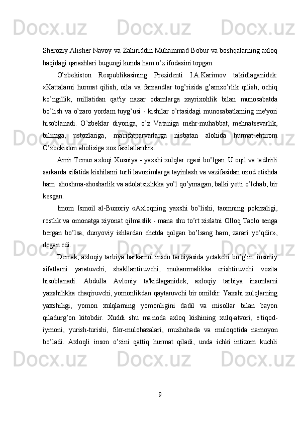 Sheroziy Alisher Navoy va Zahiriddin Muhammad Bobur va boshqalarning axloq
haqidagi qarashlari bugungi kunda ham o’z ifodasini topgan. 
O’zbekiston   Respublikasining   Prezidenti   I.A.Karimov   ta'kidlaganidek:
«Kattalarni   hurmat   qilish,   oila   va   farzandlar   tog’risida   g’amxo’rlik   qilish,   ochiq
ko’ngillik,   millatidan   qat'iy   nazar   odamlarga   xayrixohlik   bilan   munosabatda
bo’lish va o’zaro yordam tuyg’usi - kishilar o’rtasidagi munosabatlarning me'yori
hisoblanadi.   O’zbeklar   diyoriga,   o’z   Vataniga   mehr-muhabbat,   mehnatsevarlik,
bilimga,   ustozlariga,   ma'rifatparvarlarga   nisbatan   alohida   hurmat-ehtirom
O’zbekiston aholisiga xos fazilatlardir».
Amir Temur axloqi Xusniya - yaxshi xulqlar egasi bo’lgan. U oqil va tadbirli
sarkarda sifatida kishilarni turli lavozimlarga tayinlash va vazifasidan ozod etishda
ham  shoshma-shosharlik va adolatsizlikka yo’l qo’ymagan, balki yetti o’lchab, bir
kesgan.
Imom   Ismoil   al-Buxoriy   «Axloqning   yaxshi   bo’lishi,   taomning   pokizaligi,
rostlik va omonatga xiyonat qilmaslik - mana shu to’rt xislatni Olloq Taolo senga
bergan   bo’lsa,   dunyoviy   ishlardan   chetda   qolgan   bo’lsang   ham,   zarari   yo’qdir»,
degan edi.
Demak, axloqiy tarbiya barkamol inson tarbiyasida yetakchi bo’g’in, insoniy
sifatlarni   yaratuvchi,   shakllantiruvchi,   mukammalikka   erishtiruvchi   vosita
hisoblanadi.   Abdulla   Avloniy   ta'kidlaganidek,   axloqiy   tarbiya   insonlarni
yaxshilikka chaqiruvchi, yomonlikdan qaytaruvchi bir omildir. Yaxshi xulqlarning
yaxshiligi,   yomon   xulqlarning   yomonligini   dadil   va   misollar   bilan   bayon
qiladurg’on   kitobdir.   Xuddi   shu   ma'noda   axloq   kishining   xulq-atvori,   e'tiqod-
iymoni,   yurish-turishi,   fikr-mulohazalari,   mushohada   va   muloqotida   namoyon
bo’ladi.   Axloqli   inson   o’zini   qattiq   hurmat   qiladi,   unda   ichki   intizom   kuchli
9