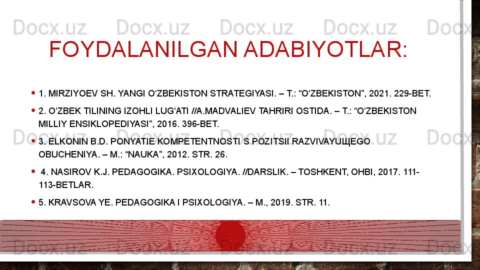 FOYDALANILGAN ADABIYOTLAR: 
• 1. MIRZIYOEV SH. YANGI O‘ZBEKISTON STRATEGIYASI. – T.: “O‘ZBEKISTON”, 2021. 229-BET. 
• 2. O‘ZBEK TILINING IZOHLI LUG‘ATI //A.MADVALIEV TAHRIRI OSTIDA. – T.: “O‘ZBEKISTON 
MILLIY ENSIKLOPEDIYASI”, 2016. 396-BET. 
• 3. ELKONIN B.D. PONYATIE KOMPETENTNOSTI S POZITSII RAZVIVAYU Щ EGO 
OBUCHENIYA. – M.: “NAUKA”, 2012. STR. 26.
•   4. NASIROV K.J. PEDAGOGIKA. PSIXOLOGIYA. //DARSLIK. – TOSHKENT, OHBI, 2017. 111-
113-BETLAR. 
• 5. KRAVSOVA YE. PEDAGOGIKA I PSIXOLOGIYA. – M., 2019. STR. 11.   