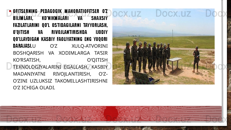 • OFITSERNING  PEDAGOGIK  MAHORATIOFITSER  O'Z 
BILIMLARI,  KO'NIKMALARI  VA  SHAXSIY 
FAZILATLARINI  QO'L  OSTIDAGILARNI  TAYYORLASH, 
O'QITISH  VA  RIVOJLANTIRISHDA  IJODIY 
QO'LLAYDIGAN  KASBIY  FAOLIYATNING  ENG  YUQORI 
DARAJASI. U  O‘Z  XULQ-ATVORINI 
BOSHQARISH  VA  XODIMLARGA  TA’SIR 
KO‘RSATISH,  O‘QITISH 
TEXNOLOGIYALARINI  EGALLASH,  KASBIY 
MADANIYATNI  RIVOJLANTIRISH,  O‘Z-
O‘ZINI  UZLUKSIZ  TAKOMILLASHTIRISHNI 
O‘Z ICHIGA OLADI.   