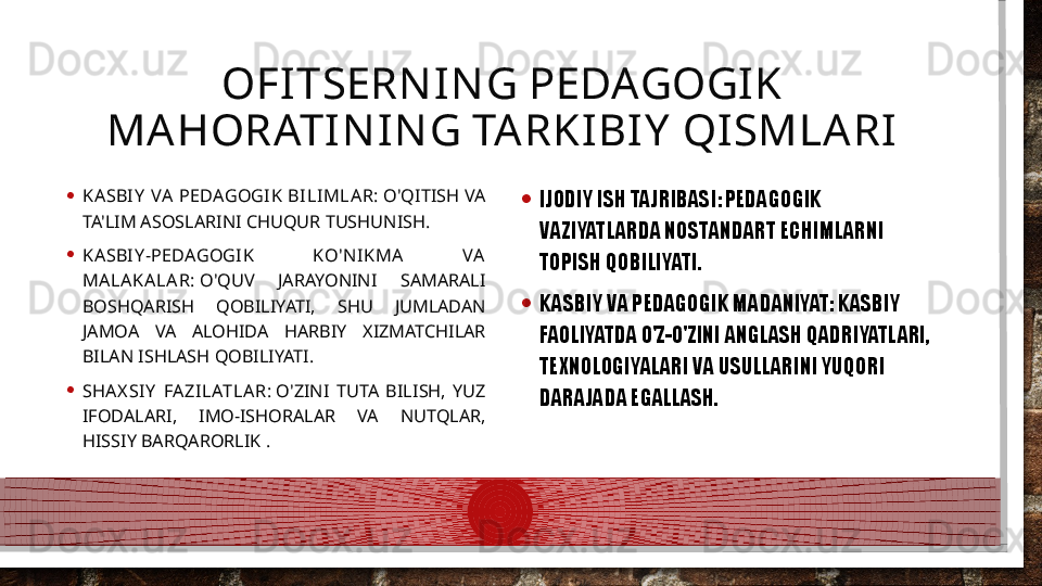 OFITSERN IN G PEDAGOGIK 
MA HORATIN I N G TARKIBIY  QISMLARI
• KA SBI Y   VA   PEDAGOGI K BILI MLAR:  O'QITISH  VA 
TA'LIM ASOSLARINI CHUQUR TUSHUNISH.
• KA SBI Y -PEDAGOGIK  KO'N IKMA   VA  
MA LA KALA R:  O'QUV  JARAYONINI  SAMARALI 
BOSHQARISH  QOBILIYATI,  SHU  JUMLADAN 
JAMOA  VA  ALOHIDA  HARBIY  XIZMATCHILAR 
BILAN ISHLASH QOBILIYATI.
• SHA X SIY   FA ZILATLAR:  O'ZINI  TUTA  BILISH,  YUZ 
IFODALARI,  IMO-ISHORALAR  VA  NUTQLAR, 
HISSIY BARQARORLIK . • IJODIY ISH TAJRIBASI: PEDAGOGIK 
VAZIYATLARDA NOSTANDART ECHIMLARNI 
TOPISH QOBILIYATI.
• KASBIY VA PEDAGOGIK MADANIYAT: KASBIY 
FAOLIYATDA O'Z-O'ZINI ANGLASH QADRIYATLARI, 
TEXNOLOGIYALARI VA USULLARINI YUQORI 
DARAJADA EGALLASH.   