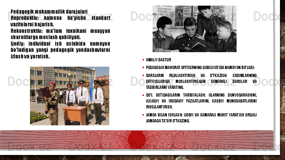 • AMALIY DASTUR
• PEDAGOGIK MAHORAT OFITSERNING QOBILIYATIDA NAMOYON BO'LADI:
• DARSLARNI  REJALASHTIRISH  VA  O'TKAZISH:  XODIMLARNING 
EHTIYOJLARIGA  MOSLASHTIRILGAN  SAMARALI  DARSLAR  VA 
TADBIRLARNI YARATING.
• QO'L  OSTIDAGILARNI  TARBIYALASH:  ULARNING  DUNYOQARASHINI, 
AXLOQIY  VA  IRODAVIY  FAZILATLARINI,  KASBIY  MUNOSABATLARINI 
RIVOJLANTIRISH.
• JAMOA  BILAN  ISHLASH:  IJOBIY  VA  SAMARALI  MUHIT  YARATISH  ORQALI 
JAMOAGA TA'SIR O'TKAZING.Pedagogik mukammallik darajalari
Reproduktiv:  namuna  bo'yicha  standart 
vazifalarni bajarish.
Rekonstruktiv:  ma'lum  texnikani  muayyan 
sharoitlarga moslash qobiliyati.
Ijodiy:  individual  ish  uslubida  namoyon 
bo'ladigan  yangi  pedagogik  yondashuvlarni 
izlash va yaratish.   
