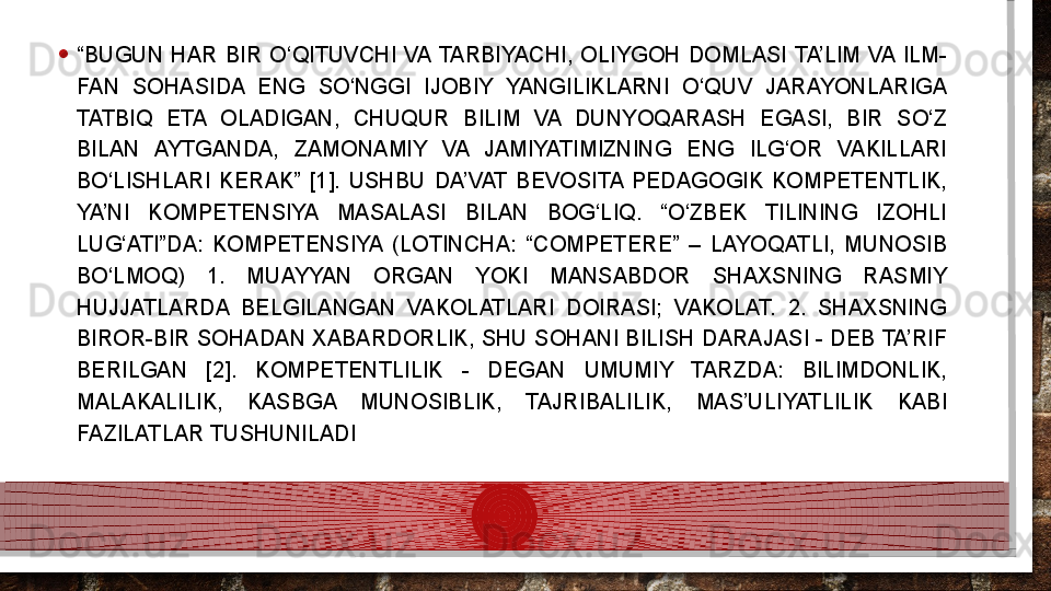 • “ BUGUN  HAR  BIR  O‘QITUVCHI  VA  TARBIYACHI,  OLIYGOH  DOMLASI  TA’LIM  VA  ILM-
FAN  SOHASIDA  ENG  SO‘NGGI  IJOBIY  YANGILIKLARNI  O‘QUV  JARAYONLARIGA 
TATBIQ  ETA  OLADIGAN,  CHUQUR  BILIM  VA  DUNYOQARASH  EGASI,  BIR  SO‘Z 
BILAN  AYTGANDA,  ZAMONAMIY  VA  JAMIYATIMIZNING  ENG  ILG‘OR  VAKILLARI 
BO‘LISHLARI  KERAK”  [1].  USHBU  DA’VAT  BEVOSITA  PEDAGOGIK  KOMPETENTLIK, 
YA’NI  KOMPETENSIYA  MASALASI  BILAN  BOG‘LIQ.  “O‘ZBEK  TILINING  IZOHLI 
LUG‘ATI”DA:  KOMPETENSIYA  (LOTINCHA:  “COMPETERE”  –  LAYOQATLI,  MUNOSIB 
BO‘LMOQ)  1.  MUAYYAN  ORGAN  YOKI  MANSABDOR  SHAXSNING  RASMIY 
HUJJATLARDA  BELGILANGAN  VAKOLATLARI  DOIRASI;  VAKOLAT.  2.  SHAXSNING 
BIROR-BIR SOHADAN XABARDORLIK, SHU SOHANI BILISH DARAJASI - DEB TA’RIF 
BERILGAN  [2].  KOMPETENTLILIK  -  DEGAN  UMUMIY  TARZDA:  BILIMDONLIK, 
MALAKALILIK,  KASBGA  MUNOSIBLIK,  TAJRIBALILIK,  MAS’ULIYATLILIK  KABI 
FAZILATLAR TUSHUNILADI  