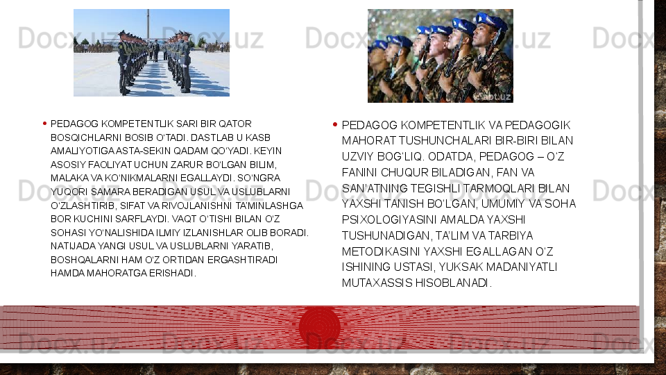• PEDAGOG KOMPETENTLIK SARI BIR QATOR 
BOSQICHLARNI BOSIB O‘TADI. DASTLAB U KASB 
AMALIYOTIGA ASTA-SEKIN QADAM QO‘YADI. KEYIN 
ASOSIY FAOLIYAT UCHUN ZARUR BO‘LGAN BILIM, 
MALAKA VA KO‘NIKMALARNI EGALLAYDI. SO‘NGRA 
YUQORI SAMARA BERADIGAN USUL VA USLUBLARNI 
O‘ZLASHTIRIB, SIFAT VA RIVOJLANISHNI TA’MINLASHGA 
BOR KUCHINI SARFLAYDI. VAQT O‘TISHI BILAN O‘Z 
SOHASI YO‘NALISHIDA ILMIY IZLANISHLAR OLIB BORADI. 
NATIJADA YANGI USUL VA USLUBLARNI YARATIB, 
BOSHQALARNI HAM O‘Z ORTIDAN ERGASHTIRADI 
HAMDA MAHORATGA ERISHADI.  • PEDAGOG KOMPETENTLIK VA PEDAGOGIK 
MAHORAT TUSHUNCHALARI BIR-BIRI BILAN 
UZVIY BOG‘LIQ. ODATDA, PEDAGOG – O‘Z 
FANINI CHUQUR BILADIGAN, FAN VA 
SAN’ATNING TEGISHLI TARMOQLARI BILAN 
YAXSHI TANISH BO‘LGAN, UMUMIY VA SOHA 
PSIXOLOGIYASINI AMALDA YAXSHI 
TUSHUNADIGAN, TA’LIM VA TARBIYA 
METODIKASINI YAXSHI EGALLAGAN O‘Z 
ISHINING USTASI, YUKSAK MADANIYATLI 
MUTAXASSIS HISOBLANADI.   