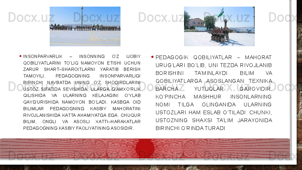 • INSONPARVARLIK  –  INSONNING  O‘Z  IJOBIY 
QOBILIYATLARINI  TO‘LIQ  NAMOYON  ETISHI  UCHUN 
ZARUR  SHART–SHAROITLARNI  YARATIB  BERISH 
TAMOYILI.  PEDAGOGNING  INSONPARVARLIGI 
BIRINCHI  NAVBATDA  UNING  O‘Z  SHOGIRDLARINI 
USTOZ  SIFATIDA  SEVISHIDA,  ULARGA  G‘AMXO‘RLIK 
QILISHIDA  VA  ULARNING  KELAJAGINI  O‘YLAB 
QAYG‘URISHIDA  NAMOYON  BO‘LADI.  KASBGA  OID 
BILIMLAR  PEDAGOGNING  KASBIY  MAHORATINI 
RIVOJLANISHIDA  KATTA  AHAMIYATGA  EGA.  CHUQUR 
BILIM,  ONGLI  VA  ASOSLI  XATTI–HARAKATLAR 
PEDAGOGNING KASBIY FAOLIYATINING ASOSIDIR.  • PEDAGOGIK  QOBILIYATLAR  –  MAHORAT 
URUG‘LARI  BO‘LIB,  UNI  TEZDA  RIVOJLANIB 
BORISHINI  TA’MINLAYDI.  BILIM  VA 
QOBILIYATLARGA  ASOSLANGAN  TEXNIKA 
BARCHA  YUTUQLAR  GAROVIDIR. 
KO‘PINCHA  MASHHUR  INSONLARNING 
NOMI  TILGA  OLINGANIDA  ULARNING 
USTOZLARI  HAM  ESLAB  O‘TILADI.  CHUNKI, 
USTOZNING  SHAXSI  TA’LIM  JARAYONIDA 
BIRINCHI O‘RINDA TURADI  