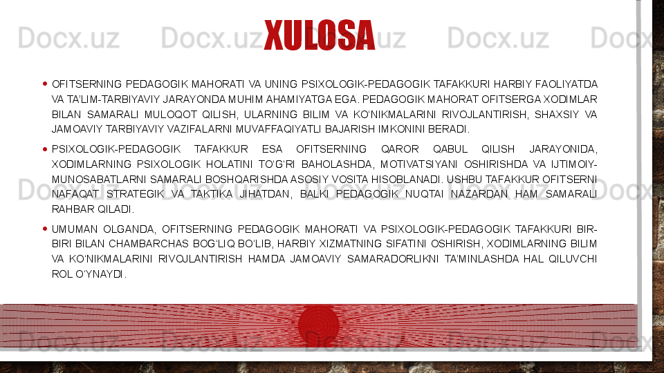 XULOSA
• OFITSERNING  PEDAGOGIK  MAHORATI  VA  UNING  PSIXOLOGIK-PEDAGOGIK TAFAKKURI  HARBIY  FAOLIYATDA 
VA TA’LIM-TARBIYAVIY JARAYONDA MUHIM AHAMIYATGA EGA. PEDAGOGIK MAHORAT OFITSERGA XODIMLAR 
BILAN  SAMARALI  MULOQOT  QILISH,  ULARNING  BILIM  VA  KO‘NIKMALARINI  RIVOJLANTIRISH,  SHAXSIY  VA 
JAMOAVIY TARBIYAVIY VAZIFALARNI MUVAFFAQIYATLI BAJARISH IMKONINI BERADI.
• PSIXOLOGIK-PEDAGOGIK  TAFAKKUR  ESA  OFITSERNING  QAROR  QABUL  QILISH  JARAYONIDA, 
XODIMLARNING  PSIXOLOGIK  HOLATINI  TO‘G‘RI  BAHOLASHDA,  MOTIVATSIYANI  OSHIRISHDA  VA  IJTIMOIY-
MUNOSABATLARNI SAMARALI BOSHQARISHDA ASOSIY VOSITA HISOBLANADI. USHBU TAFAKKUR OFITSERNI 
NAFAQAT  STRATEGIK  VA  TAKTIKA  JIHATDAN,  BALKI  PEDAGOGIK  NUQTAI  NAZARDAN  HAM  SAMARALI 
RAHBAR QILADI.
• UMUMAN  OLGANDA,  OFITSERNING  PEDAGOGIK  MAHORATI  VA  PSIXOLOGIK-PEDAGOGIK  TAFAKKURI  BIR-
BIRI  BILAN  CHAMBARCHAS  BOG‘LIQ  BO‘LIB,  HARBIY  XIZMATNING  SIFATINI  OSHIRISH,  XODIMLARNING  BILIM 
VA  KO‘NIKMALARINI  RIVOJLANTIRISH  HAMDA  JAMOAVIY  SAMARADORLIKNI  TA’MINLASHDA  HAL  QILUVCHI 
ROL O‘YNAYDI.  
