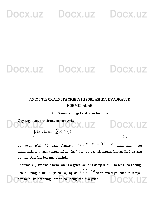 ANIQ INTEGRALNI TAQRIBIY HISOBLASHDA KVADRATUR
FORMULALAR
2.1. Gauss tipidagi kvadratur formula
Quyidagi kvadratur formulani qaraymiz:
                                                            (1)
bu   yerda   p(x)   0   vazn   funksiya,     nomalumdir.   Bu
nomalumlarni shunday aniqlash lozimki, (1) ning algebraik aniqlik darajasi 2n-1 ga teng
bo’lsin. Quyidagi teorema o’rinlidir.
Teorema. (1) kvadratur formulaning algebraikaniqlik darajasi 2n-1 ga teng   bo’lishiligi
uchun   uning   tugun   nuqtalari   [a,   b]   da   vazn   funksiya   bilan   n-darajali
ortogonal  ko’phadning ildizlari bo’lishligi zarur va yetarli.
11 