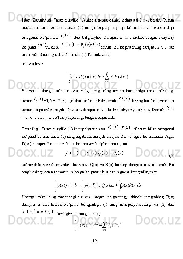 Isbot. Zaruriyligi. Faraz qilaylik, (1) ning algebraik aniqlik darajasi 2 « -l boisin. Tugun
nuqtalami   turli   deb   hisoblasak,   (1)   ning   interpolyatsiyaligi   ta’minlanadi.   Teoremadagi
ortogonal   ko‘phadni   deb   belgilaylik.   Darajasi   n   dan   kichik   boigan   ixtiyoriy
ko‘phad   ni olib,   deylik. Bu ko'phadning darajasi 2 n -l dan
ortmaydi. Shuning uchun ham uni (1) formula aniq
integrallaydi:
Bu   yerda,   sharga   ko’ra   integral   nolga   teng,   o’ng   tomon   ham   nolga   teng   bo’lishligi
uchun  =0, k=1,2,,3,…,n shartlar bajarilishi kerak.    k ning barcha qiymatlari
uchun nolga aylanmaydi, chunki u darajasi n dan kichik ixtiyoriy ko’phad. Demak 
= 0, k=1,2,3,…,n bo’lsa, yuqoridagi tenglik bajariladi.
Tetarliligi. Faraz qilaylik, (1) interpolyatsion va       0 vazn bilan ortogonal
ko‘phad bo‘lsin. Endi (1) ning algebraik aniqlik darajasi 2 n - l ligini ko‘rsatamiz. Agar
f ( x ) darajasi 2 n - 1 dan katta bo‘lmagan ko‘phad boisa, uni 
                                          (2)
ko‘rinishda   yozish   mumkin,   bu   yerda   Q(x)   va   R(x)   larning   darajasi   n   dan   kichik.   Bu
tenglikning ikkala tomonini p (x) ga ko‘paytirib, a dan b gacha integrallaymiz:
Shartga   ko‘ra,   o‘ng   tomondagi   birinchi   integral   nolga   teng,   ikkinchi   integraldagi   R(x)
darajasi   n   dan   kichik   ko‘phad   bo‘lganligi,   (l)   ning   interpolyatsionligi   va   (2)   dan
  ekanligini e'tiborga olsak,
12 