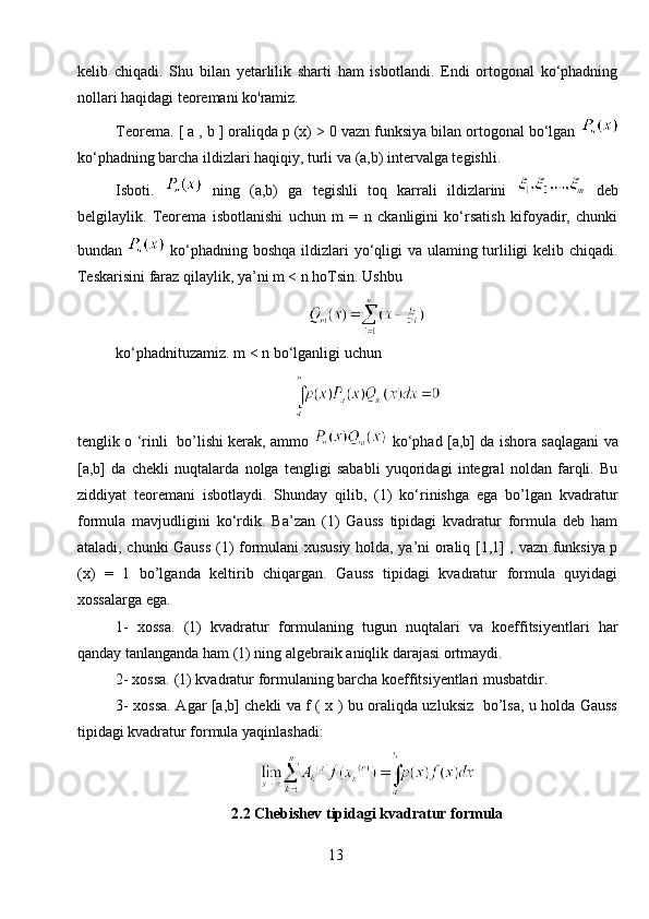 kelib   chiqadi.   Shu   bilan   yetarlilik   sharti   ham   isbotlandi.   Endi   ortogonal   ko‘phadning
nollari haqidagi teoremani ko'ramiz. 
Teorema. [ a , b ] oraliqda p (x) > 0 vazn funksiya bilan ortogonal bo‘lgan 
ko‘phadning barcha ildizlari haqiqiy, turli va (a,b) intervalga tegishli. 
Isboti.     ning   (a,b)   ga   tegishli   toq   karrali   ildizlarini     deb
belgilaylik.   Teorema   isbotlanishi   uchun   m   =   n   ckanligini   ko‘rsatish   kifoyadir,   chunki
bundan     ko‘phadning boshqa  ildizlari yo‘qligi va ulaming turliligi  kelib chiqadi.
Teskarisini faraz qilaylik, ya’ni m < n hoTsin. Ushbu
ko‘phadnituzamiz. m < n bo‘lganligi uchun
tenglik o ‘rinli   bo’lishi kerak, ammo     ko‘phad [a,b] da ishora saqlagani va
[a,b]   da   chekli   nuqtalarda   nolga   tengligi   sababli   yuqoridagi   integral   noldan   farqli.   Bu
ziddiyat   teoremani   isbotlaydi.   Shunday   qilib,   (1)   ko‘rinishga   ega   bo’lgan   kvadratur
formula   mavjudligini   ko‘rdik.   Ba’zan   (1)   Gauss   tipidagi   kvadratur   formula   deb   ham
ataladi, chunki Gauss (1) formulani xususiy holda, ya’ni oraliq [1,1] , vazn funksiya p
(x)   =   1   bo’lganda   keltirib   chiqargan.   Gauss   tipidagi   kvadratur   formula   quyidagi
xossalarga ega.
1-   xossa.   (1)   kvadratur   formulaning   tugun   nuqtalari   va   koeffitsiyentlari   har
qanday tanlanganda ham (1) ning algebraik aniqlik darajasi ortmaydi. 
2- xossa. (1) kvadratur formulaning barcha koeffitsiyentlari musbatdir. 
3- xossa. Agar [a,b] chekli va f ( x ) bu oraliqda uzluksiz   bo’lsa, u holda Gauss
tipidagi kvadratur formula yaqinlashadi:
2.2 Chebishev tipidagi kvadratur formula
13 