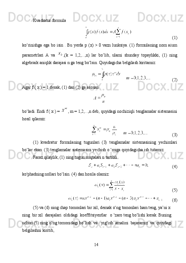 Kvadratur formula
                                              (1)
ko‘rinishga ega bo isin . Bu yerda p (x) > 0 vazn lunksiya. (1) formulaning nom aium
parametrlari   A   va   ,(k   =   1,2,...,n)   lar   bo’lib,   ulami   shunday   topaylikki,   (1)   ning
algebraik aniqlik darajasi n ga teng bo‘lsin. Quyidagicha belgilash kiritamiz:
                              (2)
Agar f ( x ) = 1 desak, (1) dan (2) ga asosan
bo‘ladi. Endi f ( x ) =  , m = 1,2,...,n deb, quyidagi nochiziqli tenglamalar sistemasini
hosil qilamiz:
                                  (3)
(1)   kvadratur   formulaning   tugunlari   (3)   tenglamalar   sistemasining   yechimlari
bo‘lar ekan. (3) tenglamalar sistemasini yechish o ‘miga quyidagicha ish tutamiz. 
Faraz qilaylik, (1) ning tugun nuqtalari n tartibli
                          (4)
ko'phadning nollari bo‘lsin. (4) dan hosila olamiz:
                                                   (5)
           (6)
(5) va (6) ning chap tomonlari bir xil, demak o‘ng tomonlari ham teng, ya’ni x 
ning  bir xil  darajalari  oldidagi  koeffitsiyentlar   o ‘zaro teng bo‘lishi kerak. Buning 
uchun (5) ning o‘ng tomonidagi bo‘lish  va   yig‘ish  amalini  bajaramiz  va  quyidagi 
belgilashni kiritib,                 
14 