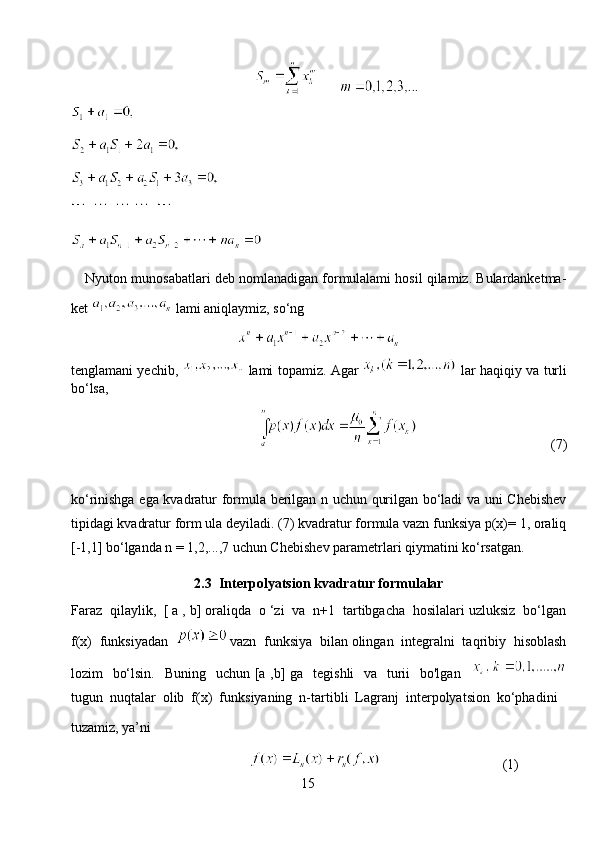        
          
Nyuton munosabatlari deb nomlanadigan formulalami hosil qilamiz. Bulardanketma-
ket   lami   aniqlaymiz, so‘ng
tenglamani yechib,     lami topamiz. Agar     lar haqiqiy va turli
bo‘lsa,
                                       (7)
ko‘rinishga ega kvadratur formula berilgan n uchun qurilgan bo‘ladi va uni Chebishev
tipidagi kvadratur form ula deyiladi. (7) kvadratur formula vazn funksiya p(x)= 1, oraliq
[-1,1] bo‘lganda n = 1,2,...,7 uchun Chebishev parametrlari qiymatini ko‘rsatgan.
2. 3   Interpolyatsion kvadratur formulalar
Faraz  qilaylik,  [ a , b] oraliqda  o ‘zi  va  n+1  tartibgacha  hosilalari uzluksiz  bo‘lgan
f(x)  funksiyadan   vazn  funksiya  bilan olingan  integralni  taqribiy  hisoblash
lozim   bo‘lsin.    Buning   uchun [a ,b] ga   tegishli    va   turii    bo'lgan   
tugun  nuqtalar  olib  f(x)  funksiyaning  n-tartibli  Lagranj  interpolyatsion  ko‘phadini 
tuzamiz, ya’ni
                                                                                       (1)
15 