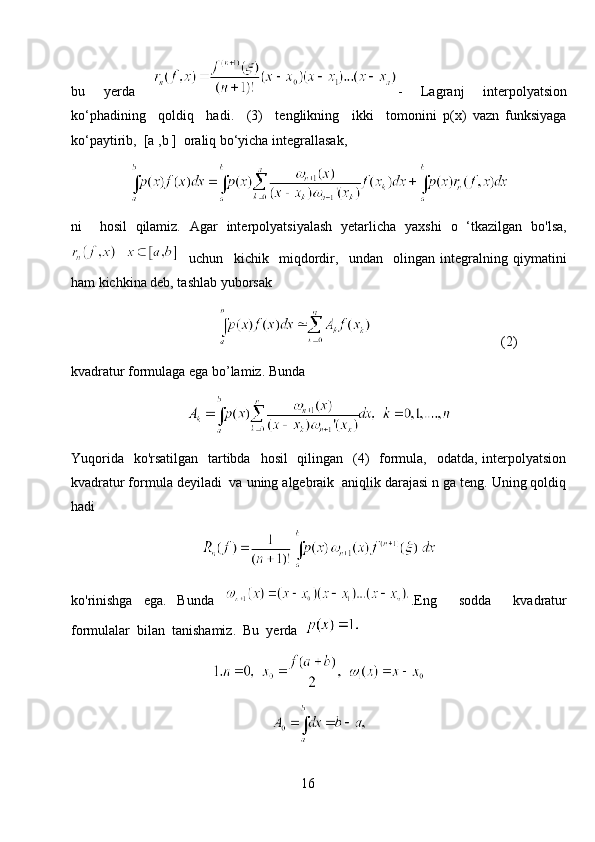 bu   yerda   -   Lagranj   interpolyatsion
ko‘phadining     qoldiq     hadi.     (3)     tenglikning     ikki     tomonini   p(x)   vazn   funksiyaga
ko‘paytirib,  [a ,b ]  oraliq bo‘yicha integrallasak,
ni     hosil   qilamiz.   Agar   interpolyatsiyalash   yetarlicha   yaxshi   o   ‘tkazilgan   bo'lsa,
    uchun     kichik     miqdordir,     undan     olingan   integralning   qiymatini
ham kichkina deb, tashlab yuborsak
                                                                                (2)
kvadratur formulaga ega bo’lamiz. Bunda
Yuqorida    ko'rsatilgan    tartibda    hosil    qilingan   (4)    formula,   odatda, interpolyatsion
kvadratur formula deyiladi  va uning algebraik  aniqlik darajasi n ga teng. Uning qoldiq
hadi
ko'rinishga   ega.   Bunda   .Eng     sodda     kvadratur
formulalar  bilan  tanishamiz.  Bu  yerda  
16 
