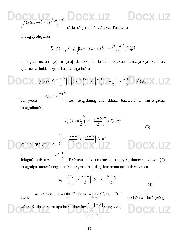   o‘rta to‘g‘ri to‘rtburchaklar formulasi.
Uning qoldiq hadi
ni   topish   uchun   f(x)   ni   [a,b]   da   ikkinchi   tartibli   uzluksiz   hosilaga ega deb faraz
qilamiz. U holda Teylor formulasiga ko‘ra:
bu     yerda     .   Bu     tenglikning     har     ikkala     tomonini     a     dan   b   gacha
integrallasak,
                                                                    (3)
kelib chiqadi, chunki    .
Integral     ostidagi     funksiya     o‘z     ishorasini     saqlaydi,   shuning     uchun     (4)
integralga  umumlashgan  o ‘rta  qiymat  haqidagi teoremani qo’llash mumkin:
                                                                   (4)
bunda     uuzluksiz   bo’lganligi
uchun Koshi teoremasiga ko’ra shunday   mavjudki,
.
17 