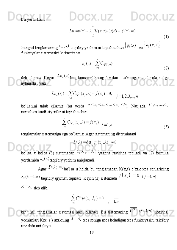 Bu yerda ham
                            (1)
Integral tenglamaning    taqribiy yechimini topish uchun    va 
funksiyalar sistemasini kiritamiz va
                                                  (2)
deb   olamiz.   Keyin   bog’lanishsizlikning   berilan     to’rning   nuqtalarida   nolga
aylanishi , yani
   
bo’lishini   talab   qilamiz   (bu   yerda   ).   Natijada  
nomalum koefitsiyentlarni topish uchun
                                                    (3)
tenglamalar sistemasiga ega bo’lamiz. Agar sistemaning diterminanti
bo’lsa,   u   holda   (3)   sistemadan     yagona   ravishda   topiladi   va   (2)   formula
yordamida  taqribiy yechim aniqlanadi.
Agar   bo’lsa   u   holda   bu   tenglamadan   K(x,s)   o’zak   xos   sonlarining
  taqribiy qiymati topiladi. Keyin (3) sistemada    
 deb olib,
   
bir   jinsli   tenglamalar   sistemasi   hosil   qilinadi.   Bu   sistemaning       notrivial
yechimlari K(x, s ) uzakning    xos soniga mos keladigan xos funksiyasini takribiy
ravishda aniqlaydi:
19 
