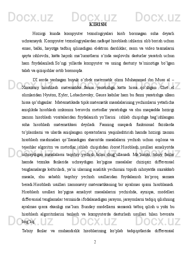 KIRISH
Hozirgi   kunda   kompyuter   texnologiyalari   kirib   bormagan   soha   deyarli
uchramaydi. Kompyuter texnologiyalardan nafaqat hisoblash ishlarini olib borish uchun
emas,   balki,   hayotga   tadbiq   qilinadigan   elektron   darsliklar,   rasm   va   video   tasmalarni
qayta   ishlovchi,   katta   hajmli   ma’lumotlarni   o’zida   saqlovchi   dasturlar   yaratish   uchun
ham   foydalaniladi.So’ngi   yillarda   kompyuter   va   uning   dasturiy   ta’minotiga   bo’lgan
talab va qiziqishlar ortib bormoqda.
IX   asrda   yashagan   buyuk   o’zbek   matematik   olimi   Muhammad   ibn   Muso   al   –
Xorazmiy   hisoblash   matematika   fanini   yaratishga   katta   hissa   qo’shgan.   Chet   el
olimlaridan Nyuton, Eyler, Lobachevsky, Gauss kabilar ham bu fanni yaratishga ulkan
hissa qo’shganlar.  Matematikada tipik matematik masalalarining yechimlarni yetarlicha
aniqlikda   hisoblash   imkonini   beruvchi   metodlar   yaratishga   va   shu   maqsadda   hozirgi
zamon   hisoblash   vositalaridan   foydalanish   yo’llarini     ishlab   chiqishga   bag’ishlangan
soha   hisoblash   matematikasi   deyiladi.   Fanning   maqsadi   funksional   fazolarda
to’plamlarni   va   ularda   aniqlangan   operatorlarni   yaqinlashtirish   hamda   hozirgi   zamon
hisoblash   mashinalari   qo’llanadigan   sharoitda   masalalarni   yechish   uchun   oqilona   va
tejashlar   algoritm   va   metodlar   ishlab   chiqishdan   iborat.Hisoblash   usullari   amaliyotda
uchraydigan   masalalarni   taqribiy   yechish   bilan   shug ullanadi.   Ma lumki,   tabiiy   fanlarʻ ʼ
hamda   texnika   fanlarida   uchraydigan   ko pgina   masalalar   chiziqsiz   differensial	
ʻ
tenglamalarga  keltiriladi,  ya ni   ularning  analitik  yechimini   topish   nihoyatda  murakkab	
ʼ
masala,   shu   sababli   taqribiy   yechish   usullaridan   foydalanish   ko proq   samara	
ʻ
beradi.Hisoblash   usullari   zamonaviy   matematikaning   bir   ajralmas   qismi   hisoblanadi.
Hisoblash   usullari   ko pgina   amaliyot   masalalarini   yechishda,   ayniqsa,   modellari	
ʻ
differensial tenglamalar terminida ifodalanadigan jarayon, jarayonlarni tadqiq qilishning
ajralmas   qismi   ekanligi   ma lum.   Bunday   modellarni   samarali   tatbiq   qilish   u   yoki   bu	
ʼ
hisoblash   algoritmlarini   tanlash   va   kompyuterda   dasturlash   usullari   bilan   bevosita
bog liq.	
ʻ
Tabiiy   fanlar   va   muhandislik   hisoblarining   ko‘plab   tadqiqotlarida   differensial
2 