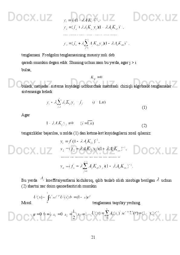 tenglamani  Fredgolm tenglamasining xususiy xoli deb
qarash mumkin degan edik. Shuning uchun xam bu yerda, agar j > i
bulsa,    
buladi, natijada   sistema kuyidagi  uchburchak matritsali  chiziqli algebraik tenglamalar
sistemasiga keladi: 
                                  (1)
Agar
                                             (2)
tengsizliklar bajarilsa, u xolda (1) dan ketma-ket kuyidagilarni xosil qilamiz:
Bu   yerda       koeffitsiyentlarni   kichikroq ,   qilib   tanlab   olish   xisobiga   berilgan     uchun
(2)  shartni   xar   doim   qanoatlantirish   mumkin
Misol.   tenglamani taqribiy yeching.
    
21 