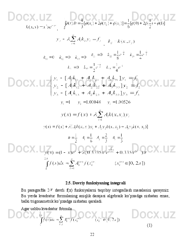 ,     
 ,   
    
2.5. Davriy funksiyaning integrali
Bu   paragrafda   2   davrli   f(x)   funksiyalarni   taqribiy   integrallash   masalasini   qaraymiz.
Bu   yerda   kvadratur   formulaning   aniqlik   darajasi   algebraik   ko’pxadga   nisbatan   emas,
balki trigonametrik ko’pxadga nisbatan qaraladi.
Agar ushbu kvadratur fotmula
                          (1)
22 
