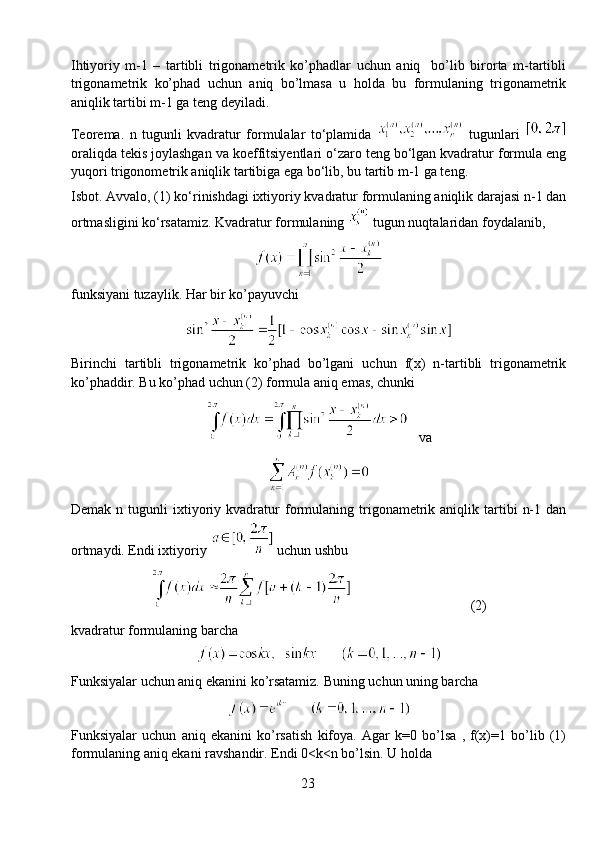 Ihtiyoriy   m-1   –   tartibli   trigonametrik   ko’phadlar   uchun   aniq     bo’lib   birorta   m-tartibli
trigonametrik   ko’phad   uchun   aniq   bo’lmasa   u   holda   bu   formulaning   trigonametrik
aniqlik tartibi m-1 ga teng deyiladi.
Teorema.   n   tugunli   kvadratur   formulalar   to‘plamida     tugunlari  
oraliqda tekis joylashgan va koeffitsiyentlari o‘zaro teng bo‘lgan kvadratur formula eng
yuqori trigonometrik aniqlik tartibiga ega bo‘lib, bu tartib m-1 ga teng.
Isbot. Avvalo, (1) ko‘rinishdagi ixtiyoriy kvadratur formulaning aniqlik darajasi n-1 dan
ortmasligini ko‘rsatamiz. Kvadratur formulaning   tugun nuqtalaridan foydalanib,
funksiyani tuzaylik. Har bir ko’payuvchi
Birinchi   tartibli   trigonametrik   ko’phad   bo’lgani   uchun   f(x)   n-tartibli   trigonametrik
ko’phaddir. Bu ko’phad uchun (2) formula aniq emas, chunki 
   va
Demak   n  tugunli   ixtiyoriy  kvadratur   formulaning   trigonametrik  aniqlik   tartibi   n-1   dan
ortmaydi. Endi ixtiyoriy   uchun ushbu 
                                  (2)
kvadratur formulaning barcha 
Funksiyalar uchun aniq ekanini ko’rsatamiz. Buning uchun uning barcha 
Funksiyalar   uchun   aniq   ekanini   ko’rsatish   kifoya.   Agar   k=0   bo’lsa   ,   f(x)=1   bo’lib   (1)
formulaning aniq ekani ravshandir. Endi 0<k<n bo’lsin. U holda
23 