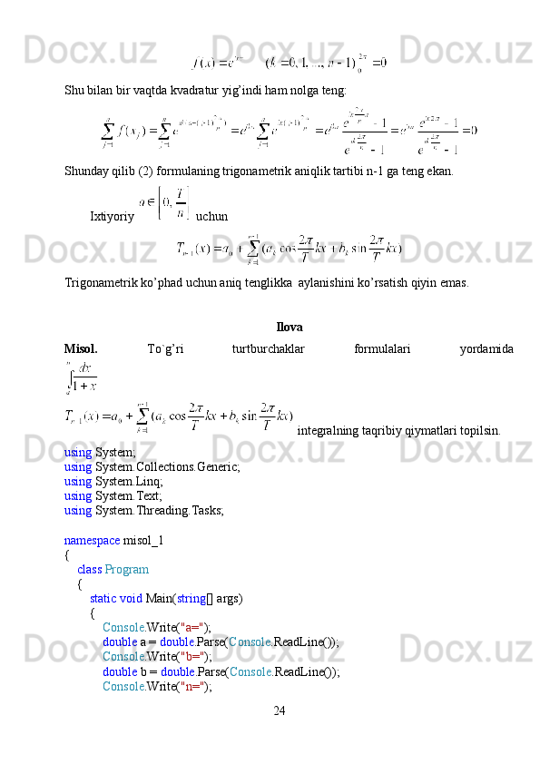Shu bilan bir vaqtda kvadratur yig’indi ham nolga teng:
Shunday qilib (2) formulaning trigonametrik aniqlik tartibi n-1 ga teng ekan.
        Ixtiyoriy   uchun
Trigonametrik ko’phad uchun aniq tenglikka  aylanishini ko’rsatish qiyin emas.
Ilova
Misol.     To`g’ri     turtburchaklar     formulalari     yordamida
 integralning taqribiy qiymatlari topilsin.
using  System;
using  System.Collections.Generic;
using  System.Linq;
using  System.Text;
using  System.Threading.Tasks;
namespace  misol_1
{
     class   Program
    {
         static   void  Main( string [] args)
        {
             Console .Write( "a=" );
             double  a =  double .Parse( Console .ReadLine());
             Console .Write( "b=" );
             double  b =  double .Parse( Console .ReadLine());
             Console .Write( "n=" );
24 