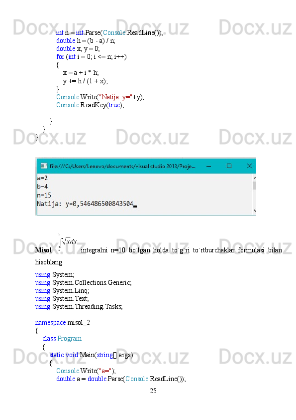              int  n =  int .Parse( Console .ReadLine());
             double  h = (b - a) / n;
             double  x, y = 0;
             for  ( int  i = 0; i <= n; i++)
            {
                x = a + i * h;
                y += h / (1 + x);
            }
             Console .Write( "Natija: y=" +y);
             Console .ReadKey( true );
        }
    }
}
Misol .     integralni   n=10   bo`lgan   holda   to`g`ri   to`rtburchaklar   formulasi   bilan
hisoblang.
using  System;
using  System.Collections.Generic;
using  System.Linq;
using  System.Text;
using  System.Threading.Tasks;
namespace  misol_2
{
     class   Program
    {
         static   void  Main( string [] args)
        {
             Console .Write( "a=" );
             double  a =  double .Parse( Console .ReadLine());
25 