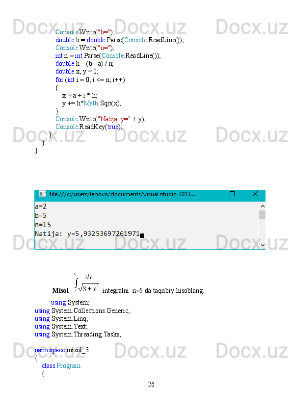              Console .Write( "b=" );
             double  b =  double .Parse( Console .ReadLine());
             Console .Write( "n=" );
             int  n =  int .Parse( Console .ReadLine());
             double  h = (b - a) / n;
             double  x, y = 0;
             for  ( int  i = 0; i <= n; i++)
            {
                x = a + i * h;
                y += h* Math .Sqrt(x);
            }
             Console .Write( "Natija: y="  + y);
             Console .ReadKey( true );
        }
    }
}
Misol .   integralni  n=5 da taqribiy hisoblang.
       using  System;
using  System.Collections.Generic;
using  System.Linq;
using  System.Text;
using  System.Threading.Tasks;
namespace  misol_3
{
     class   Program
    {
26 