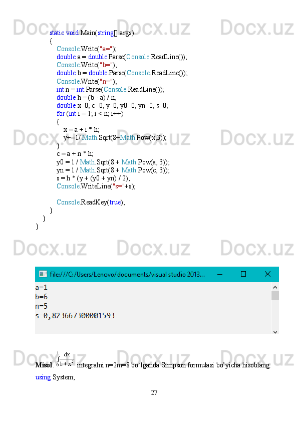          static   void  Main( string [] args)
        {
             Console .Write( "a=" );
             double  a =  double .Parse( Console .ReadLine());
             Console .Write( "b=" );
             double  b =  double .Parse( Console .ReadLine());
             Console .Write( "n=" );
             int  n =  int .Parse( Console .ReadLine());
             double  h = (b - a) / n;
             double  x=0, c=0, y=0, y0=0, yn=0, s=0;
             for  ( int  i = 1; i < n; i++)
            {
                x = a + i * h;
                y+=1/  Math .Sqrt(8+ Math .Pow(x,3));
            }
            c = a + n * h;
            y0 = 1 /  Math .Sqrt(8 +  Math .Pow(a, 3));
            yn = 1 /  Math .Sqrt(8 +  Math .Pow(c, 3));
            s = h * (y + (y0 + yn) / 2);
             Console .WriteLine( "s=" +s);
            
             Console .ReadKey( true );
        }
    }
}
Misol .   integralni n=2m=8 bo`lganda Simpson formulasi bo’yicha hisoblang.
using  System;
27 
