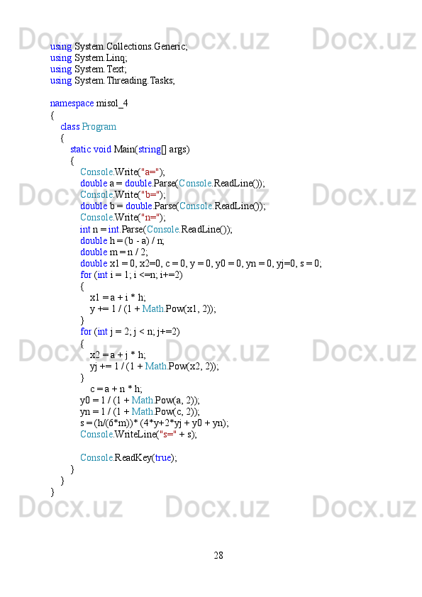 using  System.Collections.Generic;
using  System.Linq;
using  System.Text;
using  System.Threading.Tasks;
namespace  misol_4
{
     class   Program
    {
         static   void  Main( string [] args)
        {
             Console .Write( "a=" );
             double  a =  double .Parse( Console .ReadLine());
             Console .Write( "b=" );
             double  b =  double .Parse( Console .ReadLine());
             Console .Write( "n=" );
             int  n =  int .Parse( Console .ReadLine());
             double  h = (b - a) / n;
             double  m = n / 2;
             double  x1 = 0, x2=0, c = 0, y = 0, y0 = 0, yn = 0, yj=0, s = 0;
             for  ( int  i = 1; i <=n; i+=2)
            {
                x1 = a + i * h;
                y += 1 / (1 +  Math .Pow(x1, 2));
            }
             for  ( int  j = 2; j < n; j+=2)
            {
                x2 = a + j * h;
                yj += 1 / (1 +  Math .Pow(x2, 2));
            }
                c = a + n * h;
            y0 = 1 / (1 +  Math .Pow(a, 2));
            yn = 1 / (1 +  Math .Pow(c, 2));
            s = (h/(6*m))* (4*y+2*yj + y0 + yn);
             Console .WriteLine( "s="  + s);
             Console .ReadKey( true );
         }
    }
}
28 