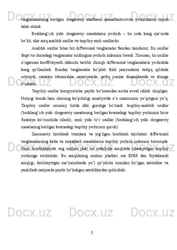 tenglamalarning   berilgan   chegaraviy   shartlarni   qanoatlantiruvchi   yechimlarini   topish
talab etiladi.
Boshlang‘ich   yoki   chegaraviy   masalalarni   yechish   –   bu   juda   keng   ma’noda
bo‘lib, ular aniq analitik usullar va taqribiy sonli usullardir.
Analitik   usullar   bilan   biz   differensial   tenglamalar   fanidan   tanishmiz.   Bu   usullar
faqat tor doiradagi tenglamalar sinfinigina yechish imkonini beradi. Xususan, bu usullar
o‘zgarmas   koeffitsiyentli   ikkinchi   tartibli   chiziqli   differensial   tenglamalarni   yechishda
keng   qo‘llaniladi.   Bunday   tenglamalar   ko‘plab   fizik   jarayonlarni   tadqiq   qilishda
uchraydi,   masalan   tebranishlar   nazariyasida,   qattiq   jismlar   dinamikasida   va   shunga
o‘xshash.
Taqribiy   usullar   kompyuterlar   paydo   bo‘lmasidan   ancha   avval   ishlab   chiqilgan.
Hozirgi   kunda   ham   ularning   ko‘pchiligi   amaliyotda   o‘z   mazmunini   yo‘qotgani   yo‘q.
Taqribiy   usullar   umumiy   holda   ikki   guruhga   bo‘lnadi:   taqribiy-analitik   usullar
(boshlang‘ich yoki chegaraviy masalaning berilgan kesmadagi taqribiy yechimini biror
funksiya   ko‘rinishida   izlash);   sonli   yoki   to‘r   usullar   (boshlang‘ich   yoki   chegaraviy
masalaning berilgan kesmadagi taqribiy yechimini qurish).
Zamonaviy   hisoblash   texnikasi   va   yig‘ilgan   hisoblash   tajribalari   differensial
tenglamalarning   katta   va   murakkab   masalalarini   taqribiy   yechish   imkonini   bermoqda.
Sonli   hisoblashlarda   eng   muhim   jihat   bu   yetarlicha   aniqlikda   izlanayotgan   taqribiy
yechimga   erishishdir.   Bu   aniqlikning   muhim   jihatlari   esa   EHM   dan   foydalanish
aniqligi,   kiritilayotgan   ma’lumotlarda   yo‘l   qo‘yilishi   mumkin   bo‘lgan   xatoliklar   va
yaxlitlash natijasida paydo bo‘ladigan xatoliklardan qutilishdir.
 
3 