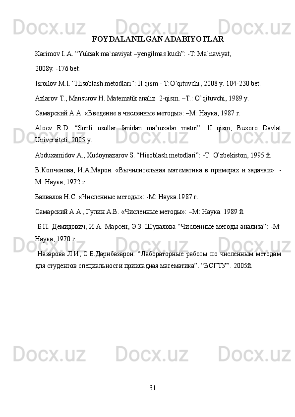FOYDALANILGAN ADABIYOTLAR
Karimov I. A. “Yuksak ma`naviyat –yengilmas kuch”: -T: Ma`naviyat, 
2008y. -176   b et .
Isroilov M.I. “Hisoblash metodlari”: II qism - Т: O’qituvchi , 2008 y. 104-230 bet.
Azlarov T., Mansurov H. Matematik analiz.  2- qism . – T .:  O ’ qituvchi , 1989  y .
Самарский А.А. «Введение в численные методы»: –М: Наука, 1987 г.
Aloev   R.D.   “Sonli   usullar   fanidan   ma’ruzalar   matni”:   II   qism,   Buxoro   Davlat
Universiteti , 2005  y .
Abduxamidov A., Xudoynazarov S. “Hisoblash metodlari”: -Т:  O’zbekiston , 1995 й. 
В.Копченова,   И.А.Марон.   «Вычилительная   математика   в   примерах   и   задачах»:   -
М: Наука,   1972  г .
Бахвалов Н.С. «Численные методы»: -М: Наука.19 8 7   г.
Самарский А.А., Гулин А.В. «Численные методы»:  – М:   Наука.   1989  й .
  Б.П. Демидович, И.А. Марсен, Э.З. Шувалова   “ Численные   методы анализа”: -М:
Наука, 1970 г.
  Назарова   Л.И,   С.Б.Дарибазарон.   “Лабораторные   работы   по   численным   методам
для студентов специальности прикладная математика”.  “ ВСГТУ ”. 2005 й .
31 