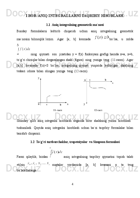 I BOB. ANIQ INTEGRALLARNI TAQRIBIY HISOBLASH.
1. 1   Aniq integralning geometrik ma`nosi
Bunday     formulalarni     keltirib     chiqarish     uchun     aniq     integralning     geometrik
ma`nosini   bilmoqlik   lozim.     Agar     [a;     b]     kesmada     bo`lsa,     u     xolda
ning     qiymati     son     jixatidan   y   =   f(x)   funksiyani   grafigi   hamda   x=a,   x=b,
to`g’ri chiziqlar bilan chegaralangan shakl (figura)  ning  yuziga  teng  (11-rasm).  Agar
[a;b]     kesmada   f(x)<0   bo`lsa,   integralning qiymati   yuqorida   keltirilgan   shaklning
teskari  ishora  bilan  olingan  yuziga  teng  (12-racm).
Shunday  qilib  aniq  integralni  hisoblash  deganda  biror  shaklning  yuzini  hisoblash
tushuniladi.  Quyida  aniq  integralni  hisoblash  uchun  ba`zi  taqribiy  formulalar  bilan
tanishib chiqamiz. 
1. 2   To`g’ri turtburchaklar, trapetsiyalar   va Simpson  formulasi
Faraz   qilaylik,   bizdan     aniq   integralning   taqribiy   qiymatini   topish   talab
etilsin     nuqtalar     yordamida     [a;     b]     kesmani     p     ta     teng
bo’lakchalarga
4 