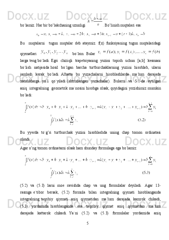bo`lamiz. Har bir bo’lakchaning uzunligi   . Bo’linish nuqtalari esa:
Bu     nuqtalarni     tugun   nuqtalar   deb   ataymiz.   f(x)   funksiyaning   tugun   nuqtalaridagi
qiymatlari         bo`lsin.   Bular  
larga teng bo`ladi. Egri   chiziqli   trapetsiyaning   yuzini   topish   uchun   [a,b]   kesmani
bo`lish    natijasida hosil    bo`lgan   barcha   turtburchaklarning   yuzini    hisoblab,    ularni
jamlash     kerak     bo`ladi.   Albatta     bu     yuzachalarni     hisoblashlarda     ma`lum     darajada
xatoliklarga     yo`l     qo`yiladi   (shtrixlangan     yuzachalar).     Bularni     va     5.1-da     aytilgan
aniq   integralning   geometrik ma`nosini hisobga olsak, quyidagini yozishimiz mumkin
bo`ladi:
Bu     yyerda     to`g’ri     turtburchak     yuzini     hisoblashda     uning     chap     tomon     ordinatasi
olindi. 
Agar o’ng tomon ordinatami olsak ham shunday formulaga ega bo`lamiz:
(5.2)   va   (5.3)    larni   moe   ravishda   chap   va   ung   formulalar   deyiladi.   Agar   13-
rasmga   e`tibor     bersak,     (5.2)     formula     bilan     integralning     qiymati     hisoblanganda
integralning   taqribiy     qiymati     aniq     qiymatidan     ma`lum     darajada     kamrok     chikadi,
(5.3)     yordamida   hisoblanganda     esa     taqribiy     qiymat     aniq     qiymatdan     ma`lum
darajada     kattarok     chikadi.   Ya`ni     (5.2)     va     (5.3)     formulalar     yordamida     aniq
5 