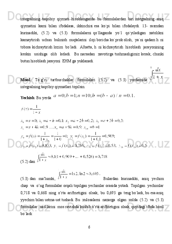 integralning  taqribiy  qiymati  hisoblanganda  bu  formulalardan  biri integralning  aniq
qiymatini  kami  bilan  ifodalasa,  ikkinchisi esa  ko`pi  bilan  ifodalaydi.  13-  rasmdan
kurinadiki,     (5.2)     va     (5.3)     formulalarni   qo`llaganda     yo`l     qo`yiladigan     xatolikni
kamaytirish  uchun  bulinish  nuqtalarini  iloji boricha ko`prok olish,  ya`ni qadam h  ni
tobora kichraytirish lozim  bo`ladi.  Albatta, h  ni kichraytirish  hisoblash  jarayonining
keskin     usishiga     olib     keladi.     Bu   narsadan     xavotirga   tushmasligimiz   kerak,   chunki
butun hisoblash jarayoni  EHM ga yuklanadi.
Misol.     To`g’ri     turtburchaklar     formulalari     (5.2)     va     (5.3)     yordamida  
integralning taqribiy qiymatlari topilsin.
Yechish : Bu yerda 
(5.2) dan 
(5.3)   dan     ma’lumki,       Bulardan     kurinadiki,     aniq     yechim
chap  va  o’ng formulalar orqali topilgan yechimlar orasida yotadi. Topilgan  yechimlar
0,718  va  0,668  ning  o’rta  arifmetigini  olsak,  bu  0,693  ga  teng bo`ladi, bu esa aniq
yyechim bilan ustma-ust tushadi. Bu  xulosalarni  nazarga  olgan  xolda  (5.2)  va  (5.3)
formulalar  xad-larini  mos ravishda kushib o’rta arifmetigini olsak, quyidagi ifoda hosil
bo`ladi:
6 