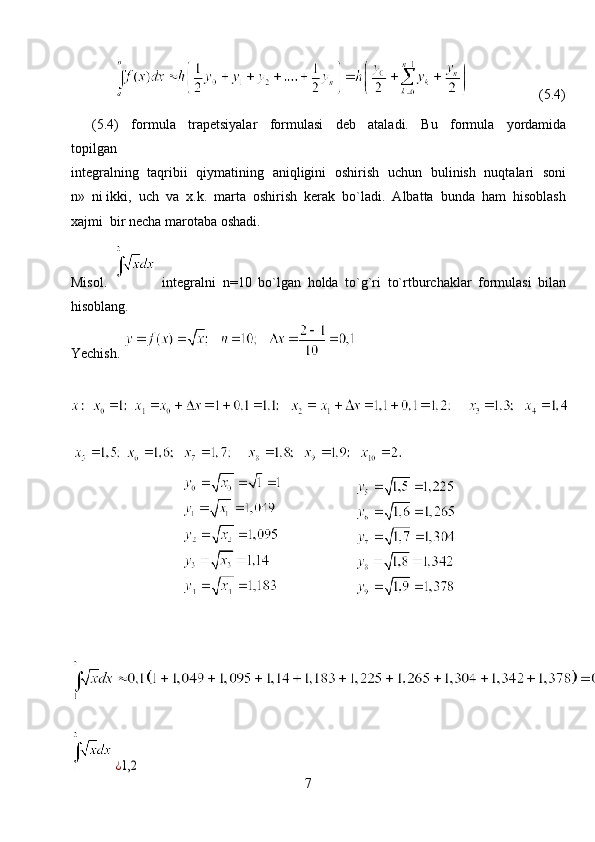                                  (5.4)
(5.4)     formula     trapetsiyalar     formulasi     deb     ataladi.     Bu     formula     yordamida
topilgan
integralning   taqribii   qiymatining   aniqligini   oshirish   uchun   bulinish   nuqtalari   soni
n»  ni ikki,  uch  va  x.k.  marta  oshirish  kerak  bo`ladi.  Albatta  bunda  ham  hisoblash
xajmi  bir necha marotaba oshadi.
Misol.     integralni   n=10   bo`lgan   holda   to`g`ri   to`rtburchaklar   formulasi   bilan
hisoblang.
Yechish. 
                     
        ¿1,2
7 