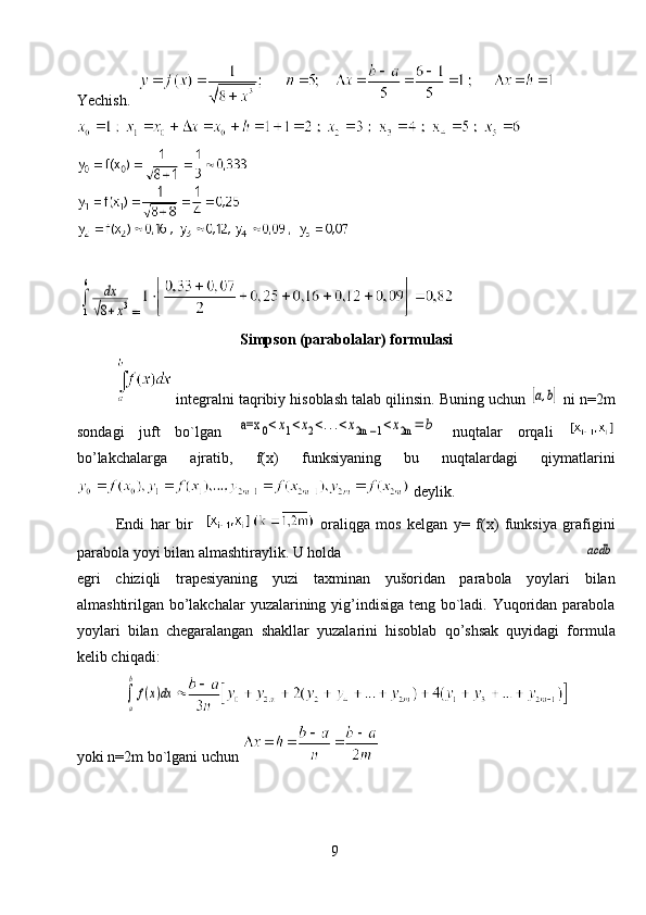 Yechish.   ∫
1
6	dx	
√8+x3
=
Simpson (parabolalar) formulasi
 integralni taqribiy hisoblash talab qilinsin. Buning uchun 	
[а,b]  ni n=2m
sondagi   juft   bo`lgan  	
a=x	0<x1<x2<...<x2m	−1<x2m	=	b   nuqtalar   orqali  
bo’lakchalarga   ajratib,   f(x)   funksiyaning   bu   nuqtalardagi   qiymatlarini
 deylik.
Endi   har   bir       oraliqga   mos   kelgan   y=   f(x)   funksiya   grafigini
parabola yoyi bilan almashtiraylik. U holda 	
асdb
egri   chiziqli   trapesiyaning   yuzi   taxminan   yušoridan   parabola   yoylari   bilan
almashtirilgan bo’lakchalar  yuzalarining yig’indisiga teng bo`ladi. Yuqoridan parabola
yoylari   bilan   chegaralangan   shakllar   yuzalarini   hisoblab   qo’shsak   quyidagi   formula
kelib chiqadi:	
∫
a
b
f(x)dx
yoki n=2m bo`lgani uchun 
9 
