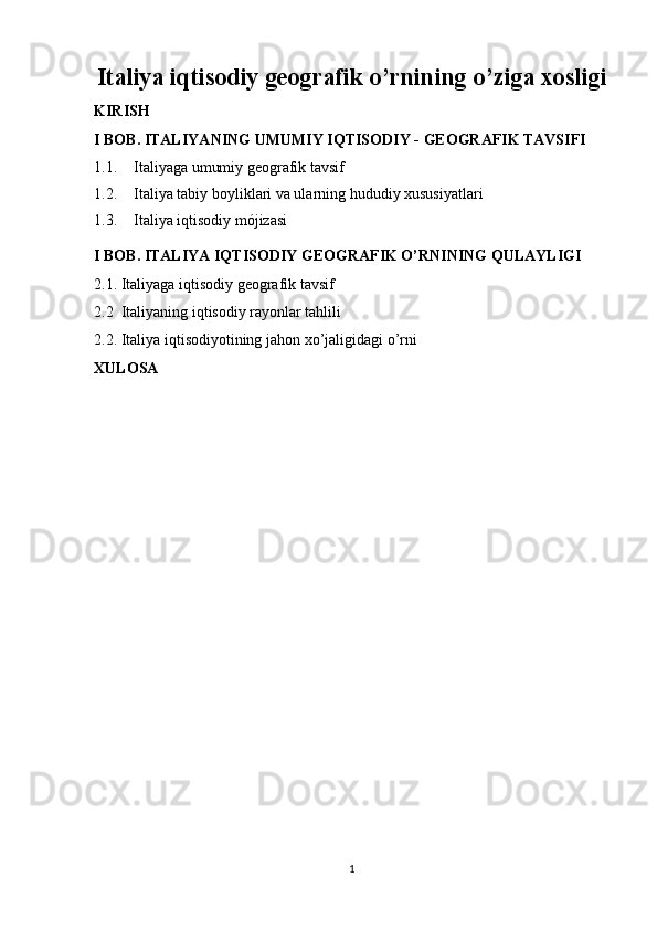 Italiya iqtisodiy geografik o’rnining o’ziga xosligi
KIRISH
I BOB. ITALIYA NING  UMUMIY  IQTISODIY -   GEOGRAFIK TAVSIFI 
1.1. Italiyaga umumiy geografik tavsi f
1.2. Italiya tabiy boyliklari va ularning hududiy xususiyatlari
1.3. Italiya iqtisodiy mójizasi
I BOB. ITALIYA IQTISODIY GEOGRAFIK O’RNI NING QULAYLIGI
2.1. Italiyaga iqtisodiy geografik tavsif
2.2  Italiyaning iqtisodiy rayonlar tahlili
2.2. Italiya iqtisodiyotining jahon xo’jaligidagi o’rni
XULOSA
1 