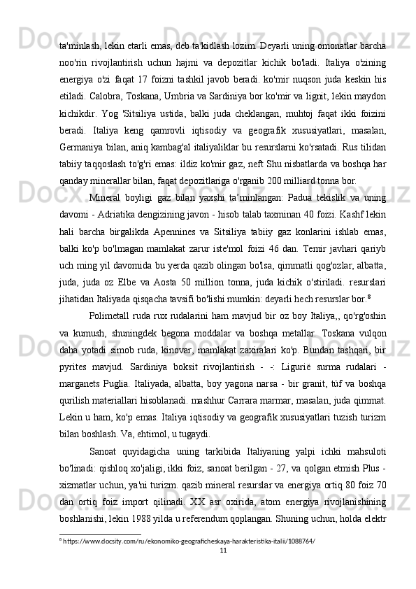 ta'minlash, lekin etarli emas, deb ta'kidlash lozim. Deyarli uning omonatlar barcha
noo'rin   rivojlantirish   uchun   hajmi   va   depozitlar   kichik   bo'ladi.   Italiya   o'zining
energiya   o'zi   faqat   17   foizni   tashkil   javob   beradi.   ko'mir   nuqson   juda   keskin   his
etiladi. Calobra, Toskana, Umbria va Sardiniya bor ko'mir va lignit, lekin maydon
kichikdir.   Yog   'Sitsiliya   ustida,   balki   juda   cheklangan,   muhtoj   faqat   ikki   foizini
beradi.   Italiya   keng   qamrovli   iqtisodiy   va   geografik   xususiyatlari,   masalan,
Germaniya bilan, aniq kambag'al italiyaliklar bu resurslarni ko'rsatadi. Rus tilidan
tabiiy taqqoslash to'g'ri emas: ildiz ko'mir gaz, neft Shu nisbatlarda va boshqa har
qanday minerallar bilan, faqat depozitlariga o'rganib 200 milliard tonna bor.
Mineral   boyligi   gaz   bilan   yaxshi   ta’minlangan:   Padua   tekislik   va   uning
davomi - Adriatika dengizining javon - hisob talab taxminan 40 foizi. Kashf lekin
hali   barcha   birgalikda   Apennines   va   Sitsiliya   tabiiy   gaz   konlarini   ishlab   emas,
balki   ko'p   bo'lmagan   mamlakat   zarur   iste'mol   foizi   46   dan.   Temir   javhari   qariyb
uch ming yil davomida bu yerda qazib olingan bo'lsa, qimmatli qog'ozlar, albatta,
juda,   juda   oz   Elbe   va   Aosta   50   million   tonna,   juda   kichik   o'stiriladi.   resurslari
jihatidan Italiyada qisqacha tavsifi bo'lishi mumkin: deyarli hech resurslar bor. 8
Polimetall  ruda  rux  rudalarini  ham  mavjud  bir   oz  boy  Italiya,,  qo'rg'oshin
va   kumush,   shuningdek   begona   moddalar   va   boshqa   metallar.   Toskana   vulqon
daha   yotadi   simob   ruda,   kinovar,   mamlakat   zaxiralari   ko'p.   Bundan   tashqari,   bir
pyrites   mavjud.   Sardiniya   boksit   rivojlantirish   -   -:   Ligurië   surma   rudalari   -
marganets   Puglia.   Italiyada,   albatta,   boy   yagona   narsa   -   bir   granit,   tüf   va   boshqa
qurilish materiallari hisoblanadi. mashhur Carrara marmar, masalan, juda qimmat.
Lekin u ham, ko'p emas. Italiya iqtisodiy va geografik xususiyatlari tuzish turizm
bilan boshlash. Va, ehtimol, u tugaydi. 
S anoat   quyidagicha   uning   tarkibida   Italiyaning   yalpi   ichki   mahsuloti
bo'linadi: qishloq xo'jaligi, ikki foiz, sanoat berilgan - 27, va qolgan etmish Plus -
xizmatlar uchun, ya'ni turizm. qazib mineral resurslar va energiya ortiq 80 foiz 70
dan   ortiq   foiz   import   qilinadi.   XX   asr   oxirida,   atom   energiya   rivojlanishining
boshlanishi, lekin 1988 yilda u referendum qoplangan. Shuning uchun, holda elektr
8
 https://www.docsity.com/ru/ekonomiko-geograficheskaya-harakteristika-italii/1088764/
11 