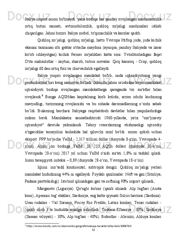 Italiya import omon bo'lmaydi. yana boshqa har qanday rivojlangan mashinasozlik
ortiq   butun   sanoati,   avtomobilsozlik,   qishloq   xo'jaligi   mashinalari   ishlab
chiqarilgan. Jahon bozori Italiya mebel, to'qimachilik va karolar qadrli.
Qishloq xo’jaligi. qishloq xo'jaligi, hatto Yevropa Ittifoqi juda, juda kichik
ekanini taxminan olti gektar o'rtacha maydoni (ayniqsa, janubiy Italiyada va zarar
ko'rib   ishlayotgan)   kichik   fermer   xo'jaliklari   katta   soni.   Yetishtiriladigan   faqat
O'rta   mahsulotlar   -   zaytun,   sharob,   tsitrus   mevalar.   Qirq   kamroq   -   Crop,   qishloq
xo'jaligi 60 dan ortiq foiz va chorvachilik egallaydi.  
Italiya   yuqori   rivojlangan   mamlakat   bo'lib,   unda   iqtisodiyotning   yangi
postindustrial turi keng namoyon bo'ladi. Ikkinchi jahon urushidan keyin mamlakat
iqtisodiyoti   boshqa   rivojlangan   mamlakatlarga   qaraganda   tez   sur'atlar   bilan
rivojlandi. 9
  Bunga   AQSHdan   kapitalning   kirib   kelishi,   arzon   ishchi   kuchining
mavjudligi,   turizmning   rivojlanishi   va   bu   sohada   daromadlarning   o sishi   sababʻ
bo ldi.   Bularning   barchasi   Italiyaga   raqobatdosh   davlatlar   bilan   yaqinlashishga	
ʻ
imkon   berdi.   Mamlakatni   sanoatlashtirish   1960-yillarda,   ya'ni   "mo''jizaviy
iqtisodiyot"   davrida   yakunlandi.   Tabiiy   resurslarning   etishmasligi   iqtisodiy
o'zgarishlar   tamoyilini   tanlashda   hal   qiluvchi   omil   bo'ldi:   omon   qolish   uchun
eksport. PPP bo'yicha YaIM - 2,317 trillion dollar (dunyoda 8-o'rin, Yevropada 4-
o'rin).   Aholi   jon   boshiga   YaIM:   38   233   AQSh   dollari   (dunyoda   30-o rin,	
ʻ
Yevropada   20-o rin)   2017   yil   uchun   YaIM   o'sish   sur'ati   1,8%   ni   tashkil   qiladi.	
ʻ
Inson taraqqiyoti indeksi – 0,89 (dunyoda 28-o rin, Yevropada 18-o rin). 	
ʻ ʻ
Iqlimi:   mo’tadil   kontinental;   subtropik   dengiz.   Qishloq   xo jaligi   yerlari	
ʻ
mamlakat hududining 44% ni egallaydi. Foydali qazilmalar: Neft va gaz (Sitsiliya,
Padana pasttekisligi). Iste'mol qilinadigan gaz va neftning 90% import qilinadi;
Marganets   (Liguriya).   Qo'ng'ir   ko'mir   (qazib   olinadi:   Alp   tog'lari   (Aosta
koni), Apennin tog' etaklari, Sardiniya, eng katta qiymati Sulcis havzasi (Sardinia).
Uran   rudalari   -   Val   Soriano,   Pricey   Rio   Freddo,   Latsio   konlari.   Temir   rudalari   -
(qazib   olish   3   ta   hududda   amalga   oshiriladi:   Toskana-Elbaniya   -   30%,   Sardiniya
(Sassari  viloyati) - 30%, Alp tog'lari - 40%). Boksitlar  - Abruzzi, Aliluya konlari
9
 https://www.docsity.com/ru/ekonomiko-geograficheskaya-harakteristika-italii/1088764/
12 