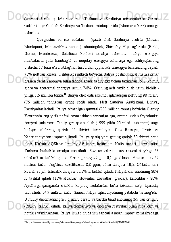 (zaxirasi   5   mln   t).   Mis   rudalari   -   Toskana   va   Sardiniya   mintaqalarida.   Surma
rudalari - qazib olish Sardiniya va Toskana mintaqalarida (Monsiana koni) amalga
oshiriladi.
Qo'rg'oshin   va   rux   rudalari   -   (qazib   olish   Sardiniya   orolida   (Masua,
Monteponi,   Montevekkiu   konlari),   shuningdek,   Shimoliy   Alp   tog'larida   (Raibl,
Gorno,   Monteneva,   Salafossa   konlari)   amalga   oshiriladi.   Italiya   energiya
manbalarida   juda   kambag'al   va   noqulay   energiya   balansiga   ega.   Ehtiyojlarning
o‘rtacha 17 foizi o‘z mablag‘lari hisobidan qoplanadi. Energiya balansining deyarli
70% neftdan keladi. Ushbu ko'rsatkich bo'yicha Italiya postindustrial mamlakatlar
orasida faqat Yaponiya bilan taqqoslanadi: tabiiy gaz uchun taxminan 15%, ko'mir,
gidro va geotermal energiya uchun 7-8%. O'zining neft qazib olish hajmi kichik -
yiliga 1,5 million tonna. 10
  Italiya chet elda iste'mol qilinadigan neftning 98 foizini
(75   million   tonnadan   ortiq)   sotib   oladi.   Neft   Saudiya   Arabistoni,   Liviya,
Rossiyadan keladi. Italiya o'rnatilgan quvvati (200 million tonna) bo'yicha G'arbiy
Yevropada eng yirik neftni qayta ishlash sanoatiga ega, ammo undan foydalanish
darajasi   juda   past.   Tabiiy   gaz   qazib   olish   (1999   yilda   20   mlrd.   kub   metr)   unga
bo'lgan   talabning   qariyb   46   foizini   ta'minlaydi.   Gaz   Rossiya,   Jazoir   va
Niderlandiyadan import qilinadi. Italiya qattiq yoqilg'ining qariyb 80 foizini sotib
oladi.   Ko'mir   AQSh   va   Janubiy   Afrikadan   keltiriladi.   Kaliy   tuzlari   -   qazib   olish
Toskana   hududida   amalga   oshiriladi.   Suv   resurslari   -   suv   resurslari   yiliga   58
mlrd.m3   ni   tashkil   qiladi.   Yerning   mavjudligi   -   0,1   ga   /   kishi.   Aholisi   -   59,59
million   kishi.   Tug'ilish   koeffitsienti   8,8   ppm,   o'lim   darajasi   10,5.   O'rtacha   umr
ko'rish 82 yil. Ishsizlik darajasi 11,3% ni tashkil qiladi. Italiyaliklar aholining 80%
ni   tashkil   qiladi   (13%   albanlar,   slovenlar,   xorvatlar,   greklar).   katoliklar   -   80%.
Ayollarga   qaraganda   erkaklar   ko'proq.   Bolalardan   ko'ra   keksalar   ko'p.   Iqtisodiy
faol aholi: 24,7 million kishi. Sanoat Italiya iqtisodiyotining yetakchi tarmog‘idir.
U milliy daromadning 2/5 qismini beradi va barcha band aholining 2/5 dan ortig'ini
(28,3%) tashkil qiladi. Italiya xomashyo  va energiya resurslari  bilan juda kam  va
notekis ta'minlangan. Italiya ishlab chiqarish sanoati asosan import xomashyosiga
10
https://www.docsity.com/ru/ekonomiko-geograficheskaya-harakteristika-italii/1088764/ 
13 