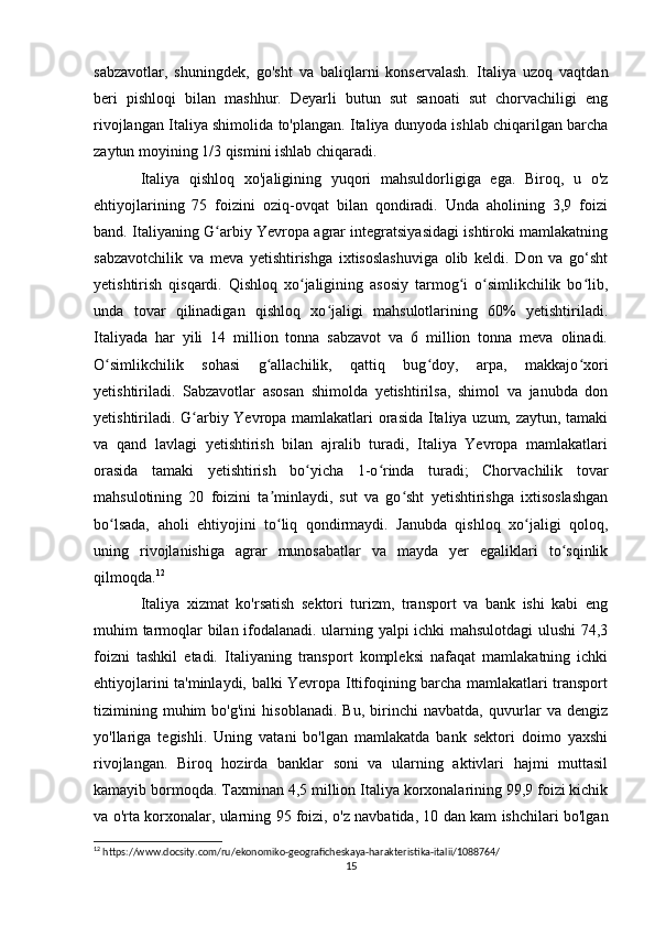 sabzavotlar,   shuningdek,   go'sht   va   baliqlarni   konservalash.   Italiya   uzoq   vaqtdan
beri   pishloqi   bilan   mashhur.   Deyarli   butun   sut   sanoati   sut   chorvachiligi   eng
rivojlangan Italiya shimolida to'plangan. Italiya dunyoda ishlab chiqarilgan barcha
zaytun moyining 1/3 qismini ishlab chiqaradi.
Italiya   qishloq   xo'jaligining   yuqori   mahsuldorligiga   ega.   Biroq,   u   o'z
ehtiyojlarining   75   foizini   oziq-ovqat   bilan   qondiradi.   Unda   aholining   3,9   foizi
band. Italiyaning G arbiy Yevropa agrar integratsiyasidagi ishtiroki mamlakatningʻ
sabzavotchilik   va   meva   yetishtirishga   ixtisoslashuviga   olib   keldi.   Don   va   go‘sht
yetishtirish   qisqardi.   Qishloq   xo jaligining   asosiy   tarmog i   o simlikchilik   bo lib,	
ʻ ʻ ʻ ʻ
unda   tovar   qilinadigan   qishloq   xo jaligi   mahsulotlarining   60%   yetishtiriladi.	
ʻ
Italiyada   har   yili   14   million   tonna   sabzavot   va   6   million   tonna   meva   olinadi.
O simlikchilik   sohasi   g allachilik,   qattiq   bug doy,   arpa,   makkajo xori	
ʻ ʻ ʻ ʻ
yetishtiriladi.   Sabzavotlar   asosan   shimolda   yetishtirilsa,   shimol   va   janubda   don
yetishtiriladi. G arbiy Yevropa mamlakatlari orasida Italiya uzum, zaytun, tamaki	
ʻ
va   qand   lavlagi   yetishtirish   bilan   ajralib   turadi,   Italiya   Yevropa   mamlakatlari
orasida   tamaki   yetishtirish   bo yicha   1-o rinda   turadi;   Chorvachilik   tovar	
ʻ ʻ
mahsulotining   20   foizini   ta minlaydi,   sut   va   go sht   yetishtirishga   ixtisoslashgan	
ʼ ʻ
bo lsada,   aholi   ehtiyojini   to liq   qondirmaydi.   Janubda   qishloq   xo jaligi   qoloq,	
ʻ ʻ ʻ
uning   rivojlanishiga   agrar   munosabatlar   va   mayda   yer   egaliklari   to sqinlik	
ʻ
qilmoqda. 12
 
Italiya   xizmat   ko'rsatish   sektori   turizm,   transport   va   bank   ishi   kabi   eng
muhim tarmoqlar bilan ifodalanadi. ularning yalpi ichki mahsulotdagi  ulushi 74,3
foizni   tashkil   etadi.   Italiyaning   transport   kompleksi   nafaqat   mamlakatning   ichki
ehtiyojlarini ta'minlaydi, balki Yevropa Ittifoqining barcha mamlakatlari transport
tizimining   muhim   bo'g'ini   hisoblanadi.   Bu,   birinchi   navbatda,   quvurlar   va   dengiz
yo'llariga   tegishli.   Uning   vatani   bo'lgan   mamlakatda   bank   sektori   doimo   yaxshi
rivojlangan.   Biroq   hozirda   banklar   soni   va   ularning   aktivlari   hajmi   muttasil
kamayib bormoqda. Taxminan 4,5 million Italiya korxonalarining 99,9 foizi kichik
va o'rta korxonalar, ularning 95 foizi, o'z navbatida, 10 dan kam ishchilari bo'lgan
12
 https://www.docsity.com/ru/ekonomiko-geograficheskaya-harakteristika-italii/1088764/
15 