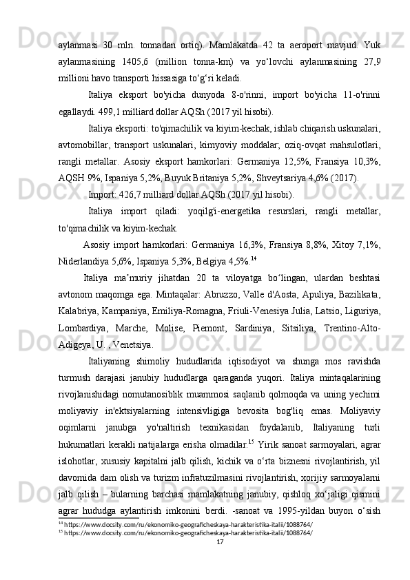 aylanmasi   30   mln.   tonnadan   ortiq).   Mamlakatda   42   ta   aeroport   mavjud.   Yuk
aylanmasining   1405,6   (million   tonna-km)   va   yo‘lovchi   aylanmasining   27,9
millioni havo transporti hissasiga to‘g‘ri keladi.
Italiya   eksport   bo'yicha   dunyoda   8-o'rinni,   import   bo'yicha   11-o'rinni
egallaydi. 499,1 milliard dollar AQSh (2017 yil hisobi).
Italiya eksporti: to'qimachilik va kiyim-kechak, ishlab chiqarish uskunalari,
avtomobillar,   transport   uskunalari,   kimyoviy   moddalar;   oziq-ovqat   mahsulotlari,
rangli   metallar.   Asosiy   eksport   hamkorlari:   Germaniya   12,5%,   Fransiya   10,3%,
AQSH 9%, Ispaniya 5,2%, Buyuk Britaniya 5,2%, Shveytsariya 4,6% (2017).
Import: 426,7 milliard dollar AQSh (2017 yil hisobi).
Italiya   import   qiladi:   yoqilg'i-energetika   resurslari,   rangli   metallar,
to'qimachilik va kiyim-kechak.
Asosiy   import   hamkorlari:   Germaniya   16,3%,   Fransiya   8,8%,   Xitoy   7,1%,
Niderlandiya 5,6%, Ispaniya 5,3%, Belgiya 4,5%. 14
Italiya   ma muriy   jihatdan   20   ta   viloyatga   bo lingan,   ulardan   beshtasiʼ ʻ
avtonom maqomga ega. Mintaqalar:  Abruzzo, Valle d'Aosta, Apuliya, Bazilikata,
Kalabriya, Kampaniya, Emiliya-Romagna, Friuli-Venesiya Julia, Latsio, Liguriya,
Lombardiya,   Marche,   Molise,   Piemont,   Sardiniya,   Sitsiliya,   Trentino-Alto-
Adigeya, U. , Venetsiya.
Italiyaning   shimoliy   hududlarida   iqtisodiyot   va   shunga   mos   ravishda
turmush   darajasi   janubiy   hududlarga   qaraganda   yuqori.   Italiya   mintaqalarining
rivojlanishidagi   nomutanosiblik   muammosi   saqlanib   qolmoqda   va   uning   yechimi
moliyaviy   in'ektsiyalarning   intensivligiga   bevosita   bog'liq   emas.   Moliyaviy
oqimlarni   janubga   yo'naltirish   texnikasidan   foydalanib,   Italiyaning   turli
hukumatlari   kerakli  natijalarga  erisha  olmadilar. 15
  Yirik sanoat   sarmoyalari,  agrar
islohotlar,   xususiy   kapitalni   jalb   qilish,   kichik   va   o‘rta   biznesni   rivojlantirish,   yil
davomida dam olish va turizm infratuzilmasini rivojlantirish, xorijiy sarmoyalarni
jalb   qilish   –   bularning   barchasi   mamlakatning   janubiy,   qishloq   xo‘jaligi   qismini
agrar   hududga   aylantirish   imkonini   berdi.   -sanoat   va   1995-yildan   buyon   o‘sish
14
 https://www.docsity.com/ru/ekonomiko-geograficheskaya-harakteristika-italii/1088764/
15
 https://www.docsity.com/ru/ekonomiko-geograficheskaya-harakteristika-italii/1088764/
17 