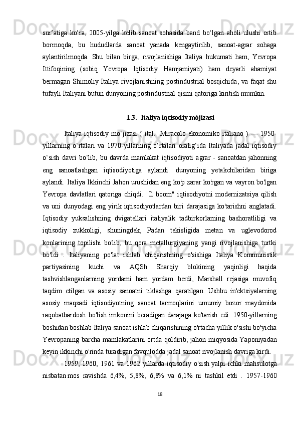 sur’atiga   ko‘ra,   2005-yilga   kelib   sanoat   sohasida   band   bo‘lgan   aholi   ulushi   ortib
bormoqda,   bu   hududlarda   sanoat   yanada   kengaytirilib,   sanoat-agrar   sohaga
aylantirilmoqda.   Shu   bilan   birga,   rivojlanishiga   Italiya   hukumati   ham,   Yevropa
Ittifoqining   (sobiq   Yevropa   Iqtisodiy   Hamjamiyati)   ham   deyarli   ahamiyat
bermagan  Shimoliy Italiya rivojlanishning  postindustrial   bosqichida,  va faqat   shu
tufayli Italiyani butun dunyoning postindustrial qismi qatoriga kiritish mumkin.
1.3. Italiya iqtisodiy mójizasi
Italiya  iqtisodiy  mo‘jizasi  (  ital.   Miracolo  ekonomiko italiano  )  —  1950-
yillarning   o‘rtalari   va   1970-yillarning   o‘rtalari   oralig‘ida   Italiyada   jadal   iqtisodiy
o‘sish   davri   bo‘lib,   bu   davrda   mamlakat   iqtisodiyoti   agrar   -   sanoatdan   jahonning
eng   sanoatlashgan   iqtisodiyotiga   aylandi.   dunyoning   yetakchilaridan   biriga
aylandi. Italiya Ikkinchi Jahon urushidan eng ko'p zarar ko'rgan va vayron bo'lgan
Yevropa   davlatlari   qatoriga   chiqdi.   "Il   boom"   iqtisodiyotni   modernizatsiya   qilish
va   uni   dunyodagi   eng   yirik   iqtisodiyotlardan   biri   darajasiga   ko'tarishni   anglatadi.
Iqtisodiy   yuksalishning   dvigatellari   italiyalik   tadbirkorlarning   bashoratliligi   va
iqtisodiy   zukkoligi,   shuningdek,   Padan   tekisligida   metan   va   uglevodorod
konlarining   topilishi   bo'lib,   bu   qora   metallurgiyaning   yangi   rivojlanishiga   turtki
bo'ldi   .   Italiyaning   po'lat   ishlab   chiqarishning   o'sishiga   Italiya   Kommunistik
partiyasining   kuchi   va   AQSh   Sharqiy   blokining   yaqinligi   haqida
tashvishlanganlarning   yordami   ham   yordam   berdi,   Marshall   rejasiga   muvofiq
taqdim   etilgan   va   asosiy   sanoatni   tiklashga   qaratilgan.   Ushbu   in'ektsiyalarning
asosiy   maqsadi   iqtisodiyotning   sanoat   tarmoqlarini   umumiy   bozor   maydonida
raqobatbardosh   bo'lish   imkonini   beradigan   darajaga   ko'tarish   edi.   1950-yillarning
boshidan boshlab Italiya sanoat ishlab chiqarishining o'rtacha yillik o'sishi bo'yicha
Yevropaning barcha mamlakatlarini ortda qoldirib, jahon miqyosida   Yaponiyadan
keyin ikkinchi o'rinda turadigan   favqulodda jadal sanoat rivojlanish davriga kirdi.
1959,   1960,   1961   va   1962   yillarda   iqtisodiy   o'sish   yalpi   ichki   mahsulotga
nisbatan   mos   ravishda   6,4%,   5,8%,   6,8%   va   6,1%   ni   tashkil   etdi   .   1957-1960
18 