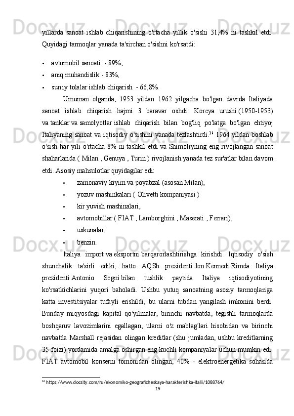 yillarda   sanoat   ishlab   chiqarishining   o'rtacha   yillik   o'sishi   31,4%   ni   tashkil   etdi.
Quyidagi tarmoqlar yanada ta'sirchan o'sishni ko'rsatdi:
 avtomobil sanoati     - 89%,
 aniq muhandislik - 83%,
 sun'iy tolalar   ishlab chiqarish     - 66,8%.
Umuman   olganda,   1953   yildan   1962   yilgacha   bo'lgan   davrda   Italiyada
sanoat   ishlab   chiqarish   hajmi   3   baravar   oshdi.   Koreya   urushi   (1950-1953)
va   tanklar   va   samolyotlar   ishlab   chiqarish   bilan   bog ' liq   po ' latga   bo ' lgan   ehtiyoj
Italiyaning   sanoat   va   iqtisodiy   o ' sishini   yanada   tezlashtirdi . 16
  1964 yildan boshlab
o'sish   har   yili   o'rtacha   8%   ni   tashkil   etdi   va  Shimoliyning  eng   rivojlangan   sanoat
shaharlarida (   Milan   ,   Genuya   ,   Turin   ) rivojlanish yanada tez sur'atlar bilan davom
etdi. Asosiy mahsulotlar quyidagilar edi:
 zamonaviy   kiyim   va   poyabzal   (asosan Milan),
 yozuv mashinkalari (   Olivetti   kompaniyasi )
 kir yuvish mashinalari,
 avtomobillar (   FIAT   ,   Lamborghini   ,   Maserati   ,   Ferrari ),
 uskunalar,
 benzin.
Italiya   import   va   eksportni   barqarorlashtirishga   kirishdi.   Iqtisodiy   o'sish
shunchalik   ta'sirli   ediki,   hatto   AQSh   prezidenti   Jon   Kennedi   Rimda   Italiya
prezidenti   Antonio   Segni   bilan   tushlik   paytida   Italiya   iqtisodiyotining
ko'rsatkichlarini   yuqori   baholadi.   Ushbu   yutuq   sanoatning   asosiy   tarmoqlariga
katta   investitsiyalar   tufayli   erishildi,   bu   ularni   tubdan   yangilash   imkonini   berdi.
Bunday   miqyosdagi   kapital   qo'yilmalar,   birinchi   navbatda,   tegishli   tarmoqlarda
boshqaruv   lavozimlarini   egallagan,   ularni   o'z   mablag'lari   hisobidan   va   birinchi
navbatda   Marshall   rejasidan   olingan   kreditlar   (shu   jumladan,   ushbu   kreditlarning
35 foizi) yordamida amalga oshirgan eng kuchli kompaniyalar uchun mumkin edi.
FIAT   avtomobil   konserni   tomonidan   olingan,   40%   -   elektroenergetika   sohasida
16
 https://www.docsity.com/ru/ekonomiko-geograficheskaya-harakteristika-italii/1088764/
19 