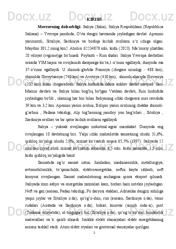 KIRISH
Mavzuvning dolzarbligi:   Italiya (Italia), Italiya Respublikasi (Repubblica
Italiana)   –  Yevropa   janubida,  O rta  dengiz   havzasida   joylashgan   davlat.  Apenninʻ
yarimoroli,   Sitsiliya,   Sardiniya   va   boshqa   kichik   orollarni   o z   ichiga   olgan.	
ʻ
Maydon 301,2 ming km2. Aholisi 62234878 mln. kishi (2023). Ma muriy jihatdan	
ʼ
20 viloyat (regione)ga bo linadi. Poytaxti – Rim shahri. Italiya Yevropa davlatlari	
ʻ
orasida YIM hajmi va rivojlanish darajasiga ko ra,1-o rinni egallaydi, dunyoda esa	
ʻ ʻ
37-o rinni   egallaydi.   U   shimoli-g'arbda   Fransiya   (chegara   uzunligi   -   488   km),	
ʻ
shimolda Shveytsariya (740 km) va Avstriya (430 km),  shimoli-sharqda Sloveniya
(232   km)   bilan   chegaradosh.   Italiya   hududida   ikkita   anklav   davlat   mavjud:   San-
Marino   davlati   va   Italiya   bilan   bog'liq   bo'lgan   Vatikan   davlati,   Rim   hududida
joylashgan bo'lib , ularning har biri bilan Italiyaning ichki chegarasi mos ravishda
39 km va 3,2 km. Apennin yarim orolini, Bolqon yarim orolining chekka shimoli-
g arbini   ,   Padana   tekisligi,   Alp   tog larining   janubiy   yon   bag irlari   ,   Sitsiliya   ,	
ʻ ʻ ʻ
Sardiniya orollari va bir qator kichik orollarni egallaydi. 
Italiya   –   yuksak   rivojlangan   industrial-agrar   mamlakat.   Dunyoda   eng
rivojlangan   10   davlatning   biri.   Yalpi   ichki   mahsulotda   sanoatning   ulushi   31,6%,
qishloq xo jaligi ulushi 2,9%, xizmat ko rsatish soqasi 65,5% (1997). Italiyada 12	
ʻ ʻ
mln.dan ziyod aholi xizmat ko rsatish  sohasida,  6,5 mln. kishi  sanoatda, 1,5 mln.	
ʻ
kishi qishloq xo jaligida band.	
ʻ
Sanoatida   og ir   sanoat   ustun.   Jumladan,   mashinasozlik,   metallurgiya,	
ʻ
avtomobilsozlik,   to qimachilik,   elektroenergetika,   neftni   kayta   ishlash,   neft
ʻ
kimyosi   rivojlangan.   Sanoat   mahsulotining   anchagina   qismi   eksport   qilinadi.
Italiyada xom ashyo va energetika zaxiralari kam, borlari ham notekis joylashgan.
Neft va gaz (asosan, Padan tekisligi, Po daryosi etaklari, Adriatika dengizi sohiliga
yaqin   joylar   va   Sitsiliya   o.da),   qo rg o-shin,   rux   (asosan,   Sardiniya   o.da),   temir	
ʻ ʻ
rudalari   (Aostada   va   Sardiniya   o.da),   boksit,   kinovar   (simob   ruda-si),   pirit
(Toskana viloyatida), ol-tingugurt, tuz (Sitsiliya o.da), qo ng ir ko mir, binokorlik	
ʻ ʻ ʻ
materiallari   va   b.   qazib   olinadi.   Issiklik   elektr   stansiyalari   elektr   energetikaning
asosini tashkil etadi. Atom elektr styalari va geotermal stansiyalar qurilgan.
2 