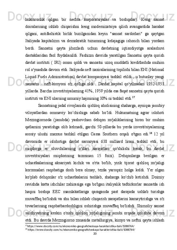 hukmronlik   qilgan   bir   nechta   korporatsiyalar   va   boshqalar).   Keng   sanoat
doiralarining   ishlab   chiqarishni   keng   modernizatsiya   qilish   avangardida   harakat
qilgani,   antifashistik   birlik   buzilganidan   keyin   "sanoat   sardorlari"   ga   qaytgan
Italiyada   kapitalizm   va   demokratik   tuzumning   kelajagiga   ishonch   bilan   yordam
berdi.   Sanoatni   qayta   jihozlash   uchun   davlatning   iqtisodiyotga   aralashuvi
dastaklaridan   faol   foydalanildi.  Fashizm   davrida  yaratilgan   Sanoatni   qayta   qurish
davlat   instituti   (   IRI)   omon   qoldi   va   sanoatni   uzoq   muddatli   kreditlashda   muhim
rol o'ynashda davom etdi. Italiyada neft zaxiralarining topilishi bilan ENI (National
Liquid Fuels Administration) davlat  kompaniyasi  tashkil  etildi , u butunlay yangi
sanoatni   -   neft-kimyoni   o'z   qo'liga   oldi   .   Davlat   kapital   qo'yilmalari   1952-1953
yillarda. Barcha investitsiyalarning 41%, 1959 yilda esa faqat sanoatni qayta qurish
instituti va ENI ularning umumiy hajmining 30% ni tashkil etdi. 17
Sanoatning jadal rivojlanishi qishloq aholisining shaharga, ayniqsa janubiy
viloyatlardan   ommaviy   ko chishiga   sabab   bo ldi.   Hukumatning   agrar   islohotiʻ ʻ
Mezzogiornoda   (janubda)   yashovchan   dehqon   xo'jaliklarining   biron   bir   muhim
qatlamini   yaratishga   olib   kelmadi,   garchi   50-yillarda   bu   yerda   investitsiyalarning
asosiy   ulushi   maxsus   tashkil   etilgan   Cassa   Southern   orqali   o'tgan   edi. 18
  12   yil
davomida   er   islohotiga   davlat   sarmoyasi   638   milliard   lirani   tashkil   etdi,   bu
miqdorga   er   oluvchilarning   o'zlari   xarajatlari   qo'shilishi   kerak,   bu   davlat
investitsiyalari   miqdorining   taxminan   15   foizi).   Dehqonlarga   berilgan   er
uchastkalarining   aksariyati   kichik   va   o'rta   bo'lib,   yirik   tijorat   qishloq   xo'jaligi
korxonalari   raqobatiga   dosh   bera   olmay,   tezda   yaroqsiz   holga   keldi.   Yer   olgan
ko'plab   dehqonlar   o'z   uchastkalarini   tashlab,   shaharga   ko'chib   ketishdi.   Doimiy
ravishda   katta   ishchilar   zahirasiga   ega   bo'lgan   italiyalik   tadbirkorlar   sanoatda   ish
haqini   boshqa   EEC   mamlakatlariga   qaraganda   past   darajada   ushlab   turishga
muvaffaq bo'lishdi va shu bilan ishlab chiqarish xarajatlarini kamaytirishga va o'z
tovarlarining  raqobatbardoshligini   oshirishga  muvaffaq  bo'lishdi.  Shimoliy  sanoat
salohiyatining   keskin   o'sishi   qishloq   xo'jaligining   janubi   orqada   qolishda   davom
etdi. Bu davrda Mezzogiorno zonasida metallurgiya, kimyo va neftni qayta ishlash
17
https://www.docsity.com/ru/ekonomiko-geograficheskaya-harakteristika-italii/1088764/ 
18
 https://www.docsity.com/ru/ekonomiko-geograficheskaya-harakteristika-italii/1088764/
20 