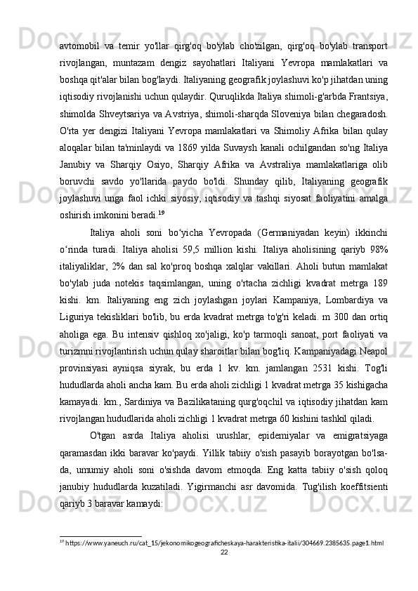 avtomobil   va   temir   yo'llar   qirg'oq   bo'ylab   cho'zilgan,   qirg'oq   bo'ylab   transport
rivojlangan,   muntazam   dengiz   sayohatlari   Italiyani   Yevropa   mamlakatlari   va
boshqa qit'alar bilan bog'laydi. Italiyaning geografik joylashuvi ko'p jihatdan uning
iqtisodiy rivojlanishi uchun qulaydir. Quruqlikda Italiya shimoli-g'arbda Frantsiya,
shimolda Shveytsariya va Avstriya, shimoli-sharqda Sloveniya bilan chegaradosh.
O'rta   yer   dengizi   Italiyani   Yevropa   mamlakatlari   va   Shimoliy   Afrika   bilan   qulay
aloqalar bilan ta'minlaydi va 1869 yilda Suvaysh kanali ochilgandan so'ng Italiya
Janubiy   va   Sharqiy   Osiyo,   Sharqiy   Afrika   va   Avstraliya   mamlakatlariga   olib
boruvchi   savdo   yo'llarida   paydo   bo'ldi.   Shunday   qilib,   Italiyaning   geografik
joylashuvi   unga   faol   ichki   siyosiy,   iqtisodiy   va   tashqi   siyosat   faoliyatini   amalga
oshirish imkonini beradi. 19
Italiya   aholi   soni   bo yicha   Yevropada   (Germaniyadan   keyin)   ikkinchiʻ
o rinda   turadi.   Italiya   aholisi   59,5   million   kishi.   Italiya   aholisining   qariyb   98%	
ʻ
italiyaliklar,   2%   dan   sal   ko'proq   boshqa   xalqlar   vakillari.   Aholi   butun   mamlakat
bo'ylab   juda   notekis   taqsimlangan,   uning   o'rtacha   zichligi   kvadrat   metrga   189
kishi.   km.   Italiyaning   eng   zich   joylashgan   joylari   Kampaniya,   Lombardiya   va
Liguriya tekisliklari  bo'lib, bu erda kvadrat  metrga to'g'ri keladi. m 300 dan ortiq
aholiga   ega.   Bu   intensiv   qishloq   xo'jaligi,   ko'p   tarmoqli   sanoat,   port   faoliyati   va
turizmni rivojlantirish uchun qulay sharoitlar bilan bog'liq. Kampaniyadagi Neapol
provinsiyasi   ayniqsa   siyrak,   bu   erda   1   kv.   km.   jamlangan   2531   kishi.   Tog'li
hududlarda aholi ancha kam. Bu erda aholi zichligi 1 kvadrat metrga 35 kishigacha
kamayadi. km., Sardiniya va Bazilikataning qurg'oqchil va iqtisodiy jihatdan kam
rivojlangan hududlarida aholi zichligi 1 kvadrat metrga 60 kishini tashkil qiladi.
O'tgan   asrda   Italiya   aholisi   urushlar,   epidemiyalar   va   emigratsiyaga
qaramasdan   ikki   baravar   ko'paydi.   Yillik   tabiiy   o'sish   pasayib   borayotgan   bo'lsa-
da,   umumiy   aholi   soni   o'sishda   davom   etmoqda.   Eng   katta   tabiiy   o'sish   qoloq
janubiy   hududlarda   kuzatiladi.   Yigirmanchi   asr   davomida.   Tug'ilish   koeffitsienti
qariyb 3 baravar kamaydi:  
19
 https://www.yaneuch.ru/cat_15/jekonomikogeograficheskaya-harakteristika-italii/304669.2385635.page1.html
22 